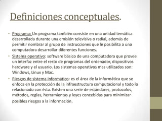 Definiciones conceptuales.
• Programa: Un programa también consiste en una unidad temática
desarrollada durante una emisión televisiva o radial, además de
permitir nombrar al grupo de instrucciones que le posibilita a una
computadora desarrollar diferentes funciones.
• Sistema operativo: software básico de una computadora que provee
un interfaz entre el resto de programas del ordenador, dispositivos
hardware y el usuario. Los sistemas operativos mas utilizados son:
Windows, Linux y Mac.
• Riesgos de sistema informático: es el área de la informática que se
enfoca en la protección de la infraestructura computacional y todo lo
relacionado con ésta. Existen una serie de estándares, protocolos,
métodos, reglas, herramientas y leyes concebidas para minimizar
posibles riesgos a la información.
 