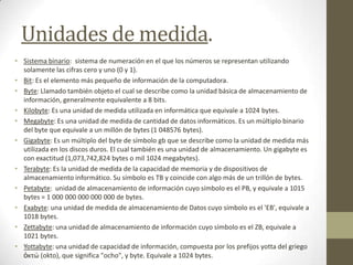 Unidades de medida.
• Sistema binario: sistema de numeración en el que los números se representan utilizando
solamente las cifras cero y uno (0 y 1).
• Bit: Es el elemento más pequeño de información de la computadora.
• Byte: Llamado también objeto el cual se describe como la unidad básica de almacenamiento de
información, generalmente equivalente a 8 bits.
• Kilobyte: Es una unidad de medida utilizada en informática que equivale a 1024 bytes.
• Megabyte: Es una unidad de medida de cantidad de datos informáticos. Es un múltiplo binario
del byte que equivale a un millón de bytes (1 048576 bytes).
• Gigabyte: Es un múltiplo del byte de símbolo gb que se describe como la unidad de medida más
utilizada en los discos duros. El cual también es una unidad de almacenamiento. Un gigabyte es
con exactitud (1,073,742,824 bytes o mil 1024 megabytes).
• Terabyte: Es la unidad de medida de la capacidad de memoria y de dispositivos de
almacenamiento informático. Su símbolo es TB y coincide con algo más de un trillón de bytes.
• Petabyte: unidad de almacenamiento de información cuyo símbolo es el PB, y equivale a 1015
bytes = 1 000 000 000 000 000 de bytes.
• Exabyte: una unidad de medida de almacenamiento de Datos cuyo símbolo es el 'EB', equivale a
1018 bytes.
• Zettabyte: una unidad de almacenamiento de información cuyo símbolo es el ZB, equivale a
1021 bytes.
• Yottabyte: una unidad de capacidad de información, compuesta por los prefijos yotta del griego
ὀκτώ (okto), que significa "ocho", y byte. Equivale a 1024 bytes.
 