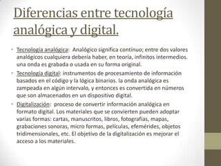 Diferencias entre tecnología
analógica y digital.
• Tecnología analógica: Analógico significa contínuo; entre dos valores
analógicos cualquiera debería haber, en teoría, infinitos intermedios.
una onda es grabada o usada en su forma original.
• Tecnología digital: instrumentos de procesamiento de información
basados en el código y la lógica binarios. la onda analógica es
zampeada en algún intervalo, y entonces es convertida en números
que son almacenados en un dispositivo digital.
• Digitalización: proceso de convertir información analógica en
formato digital. Los materiales que se convierten pueden adoptar
varias formas: cartas, manuscritos, libros, fotografías, mapas,
grabaciones sonoras, micro formas, películas, efemérides, objetos
tridimensionales, etc. El objetivo de la digitalización es mejorar el
acceso a los materiales.
 