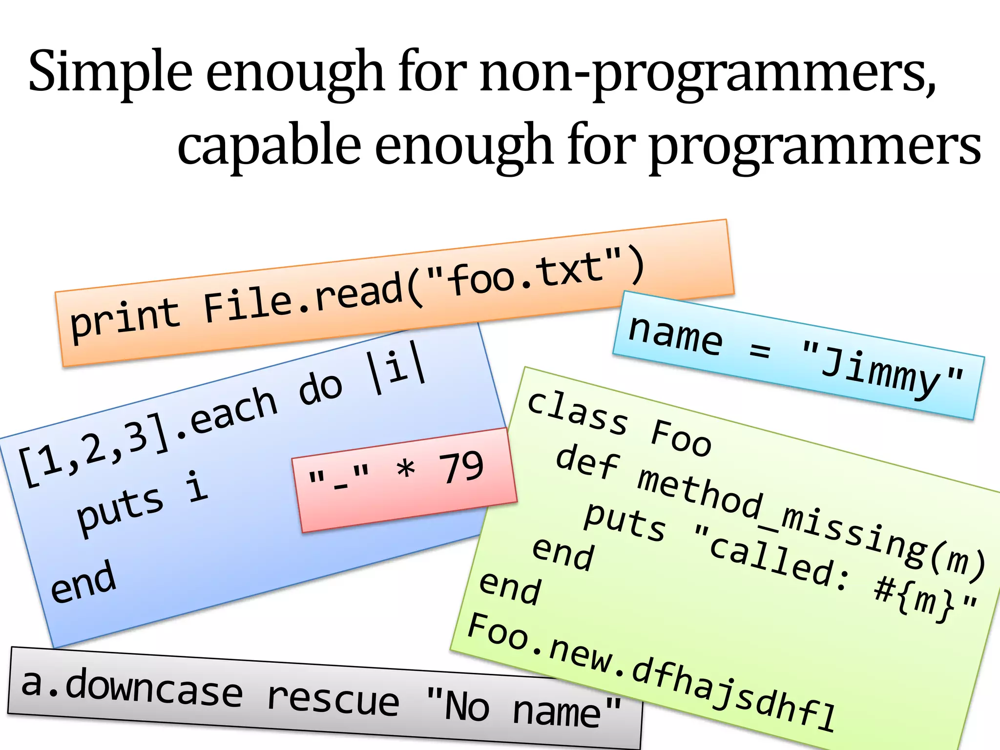 Simple enough for non-programmers,             capable enough for programmersprint File.read("foo.txt")name = "Jimmy"[1,2,3].each do |i|   puts iendclass Foodefmethod_missing(m)puts "called: #{m}"  endendFoo.new.dfhajsdhfl"-" * 79a.downcaserescue "No name"