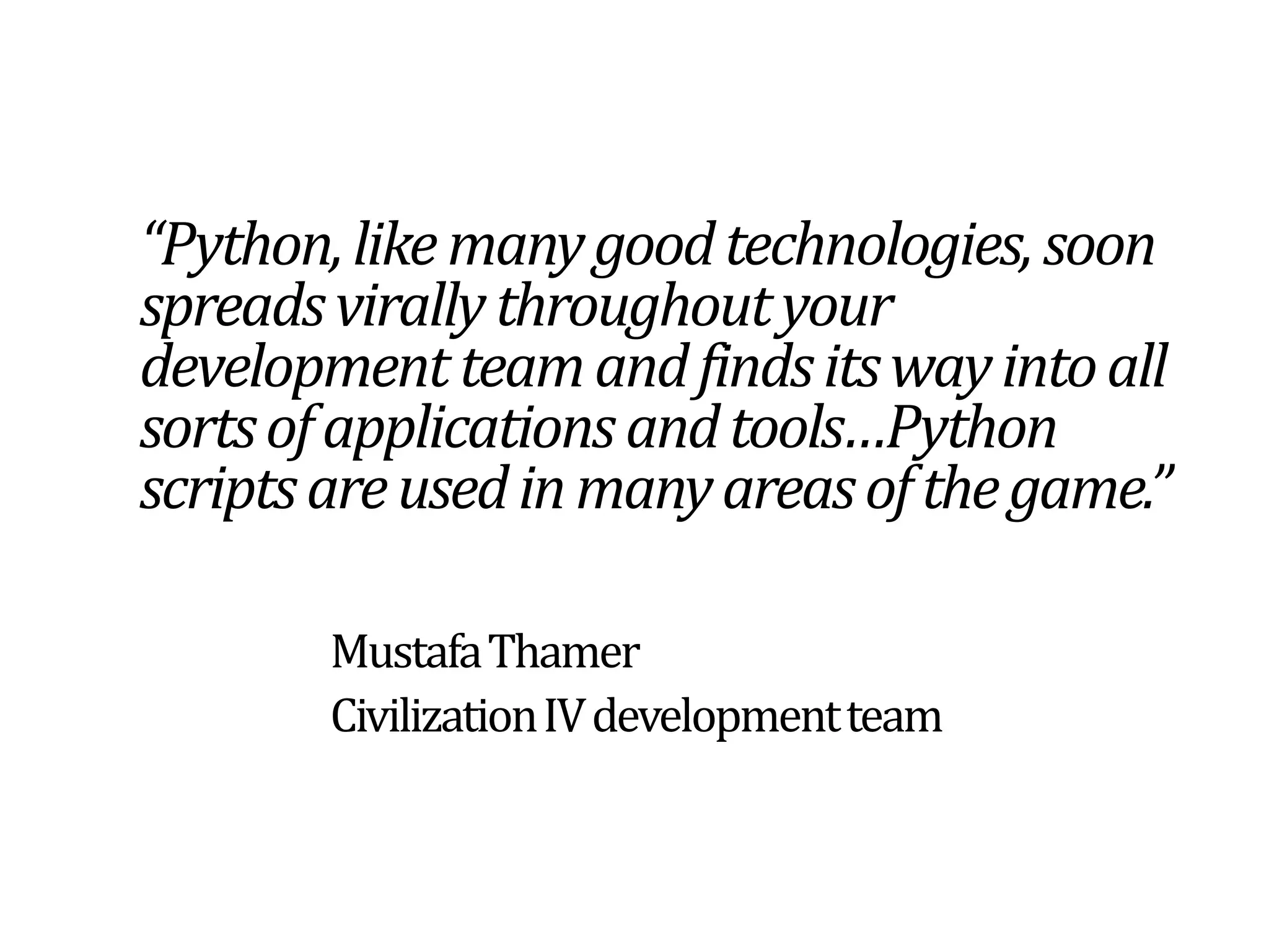 “Python, like many good technologies, soon spreads virally throughout your development team and finds its way into all sorts of applications and tools…Python scripts are used in many areas of the game.”Mustafa Thamer		Civilization IV development team