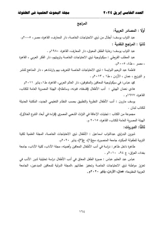 ‫العذد‬
‫الخامس‬
‫إبريل‬
0202
‫العلمية‬ ‫البحوث‬ ‫مجلة‬
‫في‬
‫الطفولة‬
--------------------------------------------
----------------------------------
---
-----------------------------
---------------------
664
‫ا‬
‫اجع‬
‫ر‬‫لم‬
:‫العربية‬ ‫المصادر‬ : ‫ا‬
‫ال‬‫و‬‫أ‬
،‫ة‬
‫ر‬‫القاى‬ ،‫المعارف‬ ‫دار‬ ،‫الخاصة‬ ‫االحتياجات‬ ‫ذوي‬ ‫من‬ ‫أبطال‬ :‫يوسف‬ ‫اب‬‫و‬‫الت‬ ‫عبد‬
،‫مصر‬
2225
.‫م‬
: ‫النقدية‬ ‫اجع‬
‫ر‬‫الم‬ : ‫ا‬‫ا‬
‫ثاني‬
،‫ة‬
‫ر‬‫القاى‬ ،‫المعارف‬ ‫دار‬ ،‫ق‬‫المعو‬ ‫الطفل‬ ‫عاية‬
‫ر‬ :‫يوسف‬ ‫اب‬‫و‬‫الت‬ ‫عبد‬
1982
. ‫م‬
‫ة‬
‫ر‬‫القاى‬ ، ‫بي‬‫ر‬‫الع‬ ‫الفكر‬ ‫دار‬ ،‫بيتيم‬‫ر‬‫وت‬ ‫الخاصة‬ ‫االحتياجات‬ ‫ذوي‬ ‫سيكولوجية‬ : ‫يطي‬‫ر‬‫الق‬ ‫المطمب‬ ‫عبد‬
‫ط‬ ، ‫مصر‬ ،
4
،
2225
.‫م‬
‫ذوي‬ : ‫ايسة‬‫و‬‫الن‬ ‫الرحيم‬ ‫عبد‬ ‫فاطمة‬
‫لمنشر‬ ‫المناىج‬ ‫دار‬ ، ‫ارشادىم‬‫و‬ ‫بيم‬ ‫يف‬‫ر‬‫التع‬ ‫الخاصة‬ ‫االحتياجات‬
‫ط‬ ، ‫األردن‬ ، ‫عمان‬ ، ‫يع‬‫ز‬‫التو‬ ‫و‬
1
،
2213
. ‫م‬
‫ال‬ ‫العالم‬ ‫دار‬ ،‫المتفوقين‬‫و‬ ‫المعاقين‬ ‫سيكولوجية‬ ‫في‬ :‫عباس‬ ‫دمحم‬
‫ط‬ ،‫ة‬
‫ر‬‫القاى‬ ،‫بي‬‫ر‬‫ع‬
1
‫يناير‬ ،
2211
‫م‬
‫الييئة‬ ،)‫وسائطو‬ ،‫فنونو‬ ،‫(فمسفتو‬ ‫األطفال‬ ‫أدب‬ : ‫الييتي‬ ‫نعمان‬ ‫ىادي‬
،‫لمكتاب‬ ‫العامة‬ ‫ية‬‫ر‬‫المص‬
،‫ة‬
‫ر‬‫القاى‬
1977
. ‫م‬
‫الحديثة‬ ‫المكتبة‬ ،‫الجديد‬ ‫التعميمي‬ ‫النظام‬ ‫بحسب‬ ‫التطبيق‬‫و‬ ‫ية‬‫ر‬‫النظ‬ ‫األطفال‬ ‫أدب‬ : ‫ن‬‫مارو‬ ‫يوسف‬
. ‫لبنان‬ ‫لمكتاب‬
،)‫الخالق‬ ‫ع‬
‫التنو‬ ‫أبعاد‬ ‫في‬ ‫اءة‬
‫ر‬‫(ق‬ ‫ي‬
‫المصر‬ ‫الشعبي‬ ‫اث‬
‫ر‬‫الت‬ ‫في‬ ‫اإلعاقة‬ ‫تجميات‬ : ‫الكتاب‬ ‫من‬ ‫مجموعة‬
‫العامة‬ ‫ية‬‫ر‬‫المص‬ ‫الييئة‬
،‫ة‬
‫ر‬‫القاى‬ ،‫لمكتاب‬
2215
.‫م‬
:‫الدوريات‬ :‫ا‬‫ا‬
‫ث‬‫ثال‬
‫لكمية‬ ‫العممية‬ ‫المجمة‬ ،‫الخاصة‬ ‫االحتياجات‬ ‫ذوي‬ ‫األطفال‬ : ‫اسماعيل‬ ‫اب‬‫و‬‫عبدالت‬ ‫اوي‬
‫ر‬‫البد‬ ‫ين‬‫ر‬‫شي‬
(‫مج‬ ،‫ة‬
‫ر‬‫المنصو‬ ‫جامعة‬ ،‫ة‬
‫ر‬‫المبك‬ ‫لمطفولة‬ ‫بية‬‫ر‬‫الت‬
6
(‫ع‬ ،)
3
‫يناير‬ ،)
2222
.‫م‬
،‫أىميتو‬‫و‬ ‫المعاقين‬ ‫األطفال‬ ‫أدب‬ ‫في‬ ‫اسة‬
‫ر‬‫د‬ :‫طاىر‬ ‫داخل‬ ‫ة‬
‫ر‬‫طاى‬
‫جامعة‬ ،‫اآلداب‬ ‫كمية‬ ،‫اآلداب‬ ‫مجمة‬
‫ع‬ ،‫اق‬
‫ر‬‫الع‬ ،‫بغداد‬
94
،
2212
. ‫م‬
‫في‬ ‫األدب‬ ‫لدور‬ ‫تحميمية‬ ‫اسة‬
‫ر‬‫د‬ ‫األطفال‬ ‫أدب‬ ‫في‬ ‫المعاق‬ ‫الطفل‬ ‫ة‬
‫ر‬‫صو‬ : ‫عباس‬ ‫الحميم‬ ‫عبد‬ ‫عباس‬
‫الجامعة‬ ،‫المبدعين‬ ‫لممعاقين‬ ‫الدولية‬ ‫المجمة‬، ‫عطائيم‬ ‫وتحفيز‬ ‫الخاصة‬ ‫االحتياجات‬ ‫ذوي‬ ‫اطنة‬‫و‬‫م‬ ‫يز‬‫ز‬‫تع‬
‫المفتوحة‬ ‫بية‬‫ر‬‫الع‬
،
‫يناير‬ ،‫األردى‬ ،‫عواى‬
0202
. ‫م‬
 