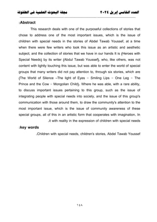 ‫العذد‬
‫الخامس‬
‫إبريل‬
0202
‫العلمية‬ ‫البحوث‬ ‫مجلة‬
‫في‬
‫الطفولة‬
--------------------------------------------
----------------------------------
---
-----------------------------
---------------------
641
Abstract
:
This research deals with one of the purposeful collections of stories that
chose to address one of the most important issues, which is the issue of
children with special needs in the stories of Abdel Tawab Youssef, at a time
when there were few writers who took this issue as an artistic and aesthetic
subject, and the collection of stories that we have in our hands It is (Heroes with
Special Needs) by its writer (Abdul Tawab Youssef), who, like others, was not
content with lightly touching this issue, but was able to enter the world of special
groups that many writers did not pay attention to, through six stories, which are
(The World of Silence –The light of Eyes - Smiling Lips - One Leg - The
Prince and the Cow - Mongolian Child). Where he was able, with a rare ability,
to discuss important issues pertaining to this group, such as the issue of
integrating people with special needs into society, and the issue of this group's
communication with those around them, to draw the community's attention to the
most important issue, which is the issue of community awareness of these
special groups, all of this in an artistic form that cooperates with imagination. In
it with reality in the expression of children with special needs
.
key words
:
Children with special needs, children's stories, Abdel Tawab Youssef
.
 