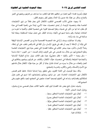 ‫العذد‬
‫الخامس‬
‫إبريل‬
0202
‫العلمية‬ ‫البحوث‬ ‫مجلة‬
‫في‬
‫الطفولة‬
--------------------------------------------
----------------------------------
---
-----------------------------
---------------------
651
‫التميز‬ ‫في‬ ‫غبتيم‬
‫ور‬ ‫تيم‬‫ر‬‫قد‬ ‫من‬ ‫ضاعف‬ ‫مما‬ ،‫لمتقدم‬ ‫ا‬ً
‫قوي‬ ‫ا‬ً
‫دافع‬ ‫إعاقتيم‬ ‫من‬ ‫ا‬‫و‬‫اتخذ‬ ‫ألنيم‬ ‫ا؛‬ً
‫تقدم‬ ‫ا‬‫و‬‫أحرز‬‫و‬ ‫ا‬‫و‬‫تفوق‬
‫الك‬ ‫ىم‬
‫وغير‬ ‫كيمر‬ ‫وىيمين‬ ‫العالء‬ ‫أبا‬‫و‬ ‫حسين‬ ‫طو‬ ‫الء‬
‫ؤ‬‫ى‬ ‫من‬ ‫ونذكر‬ ،‫النجاح‬‫و‬
.‫ثير‬
‫االحتياجات‬ ‫ذوي‬ ‫من‬ ً
‫طفال‬ ‫جعل‬ ‫الذي‬ ‫لألطفال‬ ‫المكتوب‬ ‫القصصي‬ ‫لألدب‬ ‫عنايتي‬ ‫وجيت‬ ‫لذا‬
‫حياة‬ ‫في‬ ‫القصة‬ ‫بأىمية‬ ‫مني‬ ‫ا‬ً
‫إيمان‬ ،‫األدبي‬ ‫عممو‬ ‫شخصيات‬ ‫إحدى‬ ‫أو‬ ،‫ئيسة‬‫ر‬‫ال‬ ‫وشخصيتو‬ ‫بطمو‬ ‫الخاصة‬
‫ألىمي‬
‫و‬ ،‫الطفل‬ ‫شخصية‬ ‫عمي‬ ‫القوية‬ ‫لبصمتيا‬ ‫ا‬ً
‫ونظر‬ ،‫نفسيتو‬ ‫في‬ ‫تأثير‬ ‫من‬ ‫ليا‬ ‫لما‬ ،‫طفل‬ ‫كل‬
‫من‬ ‫تغرسو‬ ‫ما‬ ‫ة‬
‫لبنة‬ ‫وجعمو‬ ،‫المستقبمية‬ ‫ميامو‬ ‫تحمل‬ ‫عمي‬ ‫الطفل‬ ‫وتساعد‬ ،‫تأىيمو‬ ‫في‬ ‫تسيم‬ ‫سامية‬ ‫وقيم‬ ،‫إيجابية‬ ‫اتجاىات‬
.‫أمتو‬‫و‬ ‫بمده‬ ‫بناء‬ ‫في‬ ‫صالحة‬
‫قيقة‬‫ر‬‫ال‬ ‫اإلنسانية‬ ‫القصص‬ ‫من‬ ‫نماذج‬ ‫القصصية‬ ‫المجموعة‬ ‫ىذه‬ ‫في‬ ) ( ‫يوسف‬ ‫اب‬‫و‬‫عبدالت‬ ‫لنا‬ ‫ويقدم‬
‫تقف‬ ‫أن‬ ‫يجب‬ ‫ال‬ ‫اإلعاقة‬ ‫أن‬ ‫تؤكد‬ ‫التي‬
،‫إعاقة‬ ‫أي‬ ‫عمى‬ ‫تتغمب‬ ‫النفس‬‫و‬ ‫هللا‬ ‫في‬ ‫الثقة‬ ‫أن‬‫و‬ ،‫اإلنسان‬ ‫يق‬‫ر‬‫ط‬ ‫في‬
‫الخاصة‬ ‫االحتياجات‬ ‫ذوي‬ ‫حياة‬ ‫تخص‬ ‫التي‬ ‫القضايا‬ ‫مناقشة‬ ‫في‬ ‫الكاتب‬ ‫يستمر‬ ‫حيث‬ ،‫باألمل‬ ‫اإلنسان‬ ‫وتمأل‬
‫الصمت‬ ‫(عالم‬ ‫تيب‬‫ر‬‫الت‬ ‫عمى‬ ‫ىي‬ ‫قصص‬ ‫ست‬ ‫خالل‬ ‫من‬ ،‫ليم‬ ‫المجتمع‬ ‫ة‬
‫ر‬‫ونظ‬
–
‫ن‬‫العيو‬ ‫نور‬
–
‫باسمة‬ ‫شفاه‬
-
‫وحيدة‬ ‫ساق‬
–
‫ة‬
‫ر‬‫البق‬‫و‬ ‫األمير‬
–
‫اإلنسانية‬ ‫البطولة‬ ‫نماذج‬ ‫از‬
‫ر‬‫بإب‬ ‫الكاتب‬ ‫يقوم‬ ‫حيث‬ ،)‫منغولي‬ ‫طفل‬
‫في‬ ‫وطاقاتيم‬ ‫اىبيم‬‫و‬‫وم‬ ‫اتيم‬
‫ر‬‫قد‬ ‫عن‬ ‫الكشف‬‫و‬ ،‫األطفال‬ ‫الء‬
‫ؤ‬‫ى‬ ‫شخصيات‬ ‫في‬ ‫الممكنة‬‫و‬ ‫المتوقعة‬ ‫االجتماعية‬‫و‬
‫األطفال‬ ‫الء‬
‫ؤ‬‫ى‬ ‫حياة‬ ‫من‬ ‫أكثر‬ ‫أو‬ ‫ا‬ً
‫جانب‬ ‫تتناول‬ ‫أحداث‬ ‫من‬ ‫يسرده‬ ‫ما‬ ‫خالل‬ ‫من‬ ،‫العطاء‬‫و‬ ‫العمل‬
‫تفاعميم‬ ‫خالل‬
.‫المجتمع‬‫و‬ ‫المدرسة‬‫و‬ ‫األقارب‬‫و‬ ‫الحي‬‫و‬ ‫األصدقاء‬‫و‬ ‫ة‬
‫ر‬‫األس‬ ‫مع‬
‫قصص‬ ‫تقديم‬ ‫ىدفيا‬ ،‫شاممة‬ ‫إنسانية‬ ‫رؤية‬ ‫تحقيق‬ ‫وىي‬ ،‫ى‬
‫الكبر‬ ‫الغاية‬ ‫إلى‬ ‫لموصول‬ ‫ا‬ً
‫سعي‬ ‫وذلك‬
‫حمول‬ ‫تقديم‬ ‫في‬ ‫تسيم‬ ‫كما‬ ،‫احتياجاتيم‬‫و‬ ‫غباتيم‬
‫ور‬ ‫اتيم‬‫و‬‫ذ‬ ‫عن‬ ‫تعبر‬ ،‫الخاصة‬ ‫االحتياجات‬ ‫ذوي‬ ‫لألطفال‬
‫وقض‬ ‫لمشكالتيم‬
‫وعمى‬ ‫عمييم‬ ‫بالنفع‬ ‫ليعود‬ ،‫المجتمع‬ ‫في‬ ‫منتجين‬ ‫أعضاء‬ ‫ا‬‫و‬‫ليصبح‬ ‫تأىيميم‬ ‫في‬ ‫وتساعد‬ ،‫اياىم‬
.‫كمو‬ ‫المجتمع‬
،‫ق‬‫ومشو‬ ‫مبدع‬ ‫قصصي‬ ‫بخيال‬ ‫الكاتب‬ ‫عالجيا‬ ‫كيف‬ ‫ى‬
‫لنر‬ ‫القضايا‬ ‫ىذه‬ ‫بعض‬ ‫تتبع‬ ‫نحاول‬ ‫ولسوف‬
:‫اآلتية‬ ‫المحاور‬ ‫البحث‬ ‫ويتناول‬
1
-
. ‫ا‬ً
‫سمعي‬ ‫المعاقين‬ ‫الخاصة‬ ‫االحتياجات‬ ‫ذوي‬ ‫أبطال‬
2
-
.‫ا‬ً
‫ي‬‫ر‬‫بص‬ ‫المعاقين‬ ‫الخاصة‬ ‫االحتياجات‬ ‫ذوي‬ ‫أبطال‬
3
-
. ‫ا‬ً
‫حركي‬ ‫المعاقين‬ ‫الخاصة‬ ‫االحتياجات‬ ‫ذوي‬ ‫أبطال‬
4
-
. ‫ا‬ً
‫نفسي‬ ‫المعاقين‬ ‫الخاصة‬ ‫االحتياجات‬ ‫ذوي‬ ‫أبطال‬
5
-
. ‫ا‬ً
‫عقمي‬ ‫المعاقين‬ ‫الخاصة‬ ‫االحتياجات‬ ‫ذوي‬ ‫أبطال‬
6
-
.‫فنية‬ ‫إشكاالت‬
 