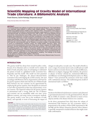 Journal of Scientometric Res. 2022; 11(3):447-457
http://www.jscires.org Research Article
Journal of Scientometric Research, Vol 11, Issue 3, Sep-Dec 2022 447
Scientific Mapping of Gravity Model of International
Trade Literature: A Bibliometric Analysis
Copyright
© The Author(s). 2022 This article is distributed under the terms of the Creative
Commons Attribution 4.0 International License (http://creativecommons.org/
licenses/by/4.0/), which permits unrestricted use, distribution, and reproduction
in any medium, provided you give appropriate credit to the original author(s)
and the source, provide a link to the Creative Commons license, and indicate if
changes were made.
Preeti Sharma, Sachin Rohatgi, Deepmala Jasuja*
Amity University, Noida, Uttar Pradesh, INDIA.
ABSTRACT
The Gravity Model is the galloper of applied international trade literature. This model allows
us to estimate trade-impacts of various trade related policies. Thousands of research
studies have applied gravity models in their research works. The purpose of this paper is
to look at bibliometric analysis of worldwide publication output based on a gravity model of
international trade, as covered by Scopus from 1987 to 2021. The study analyses annual
productivity, most productive source titles, prolific countries, eminent institutions, linguistic
analysis and productivity of authors and their contribution in the subject area. According
to the findings, Estimation of trade variables and projections are the most popular areas of
subject specification, while in terms of literature gaps, estimation of economic integration,
Extensive and Intensive Margin, and Logistics Performance Index receive less attention.
2019 was the most productive year for research on gravity models in international trade.
In terms of contemporary research output, the United States, Germany, Spain, and
China are the most productive countries; while as per citation analysis the United States,
Germany, and the United Kingdom are the top three countries. The most prolific journals
for publishing works in the subject of the gravity model of international trade are Journal
of International Economics, American Economic Review, and Review of Economics and
Statistics. The study attempts to portray the existing literature more comprehensively by
showing research collaborations and bibliographic coupling. The findings of this study
can be useful to conduct further studies in the future.
Keywords: Gravity Model, Gravity Equation, International trade, Bilateral trade, Economic
integration, Scopus.
Correspondence
Deepmala Jasuja
Amity University, Noida, Uttar Pradesh,
INDIA.
Email id: deepmalajasuja13@gmail.com
ORCID ID: 0000-0002-5341-1706
Received: 27-07-2022
Revised: 27-10-2022
Accepted: 10-11-2022
DOI: 10.5530/jscires.11.3.48
INTRODUCTION
The gravity model has always been around in policy circles,
because of its robustness and as a versatile tool to analyze all
kinds of trade and policy issues. In attempting to understand
the pattern of trade in a globalized world, economists have
frequently used this model. The model was first presented
in 1962 by Jan Tinbergen, the physics-educated Dutch
economist in his work shaping the world economy. He used
an analogy with Newton’s theory of gravitation as the basis for
his gravity equation which states that the size of bilateral trade
flows between any two countries can be approximated by
employing the gravity equation. Since the planets are attracted
to each other in proportion to their sizes and proximity, so too
are countries. The empirical evidence for the gravity equation
in international trade is strong. Both the role of distance
and economic size are remarkably stable over time, across
different countries, and using various econometric methods.
The gravity model is now seen as the workhorse of trade
theory, and especially in terms of forecasting the impact of
changes in trade policy on trade costs. The model is flexible to
cover a range of economic factors such as tariff and non-tariff
barriers and non-economic factors such as cultural differences,
differences in religion, language (dis) similarity, the presence
or absence of former colonial ties, institutional differences,
and difference in technological development and so on. Many
Stduies[1-4]
have presented the extensions of the basic model
with a substitution structure. The traditional gravity model of
international trade is as follows:
Fij G
Mi Mj
Dij
=
,
Where:
𝐹𝑖𝑗 denote the bilateral trade between countries i and j (denoted
as gravitational attraction), G is the gravitational force, 𝑀i and
𝑀𝑗 are GDPs of countries i and j (denoted as masses of two
objects) and 𝐷𝑖𝑗 is the distance between two countries.
In the above gravitational force (Fij) shows the volume of
international trade between any two economies which is
proportional to the product of their GDPs (represented as Mi
and Mj) and the distance dissuasion function where distance
is generally interpreted to include all factors that might create
trade confrontation.
 
