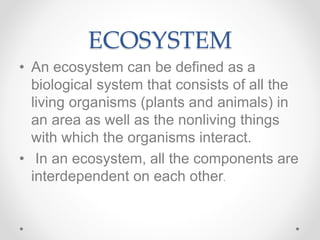 ECOSYSTEM
• An ecosystem can be defined as a
biological system that consists of all the
living organisms (plants and animals) in
an area as well as the nonliving things
with which the organisms interact.
• In an ecosystem, all the components are
interdependent on each other.
 