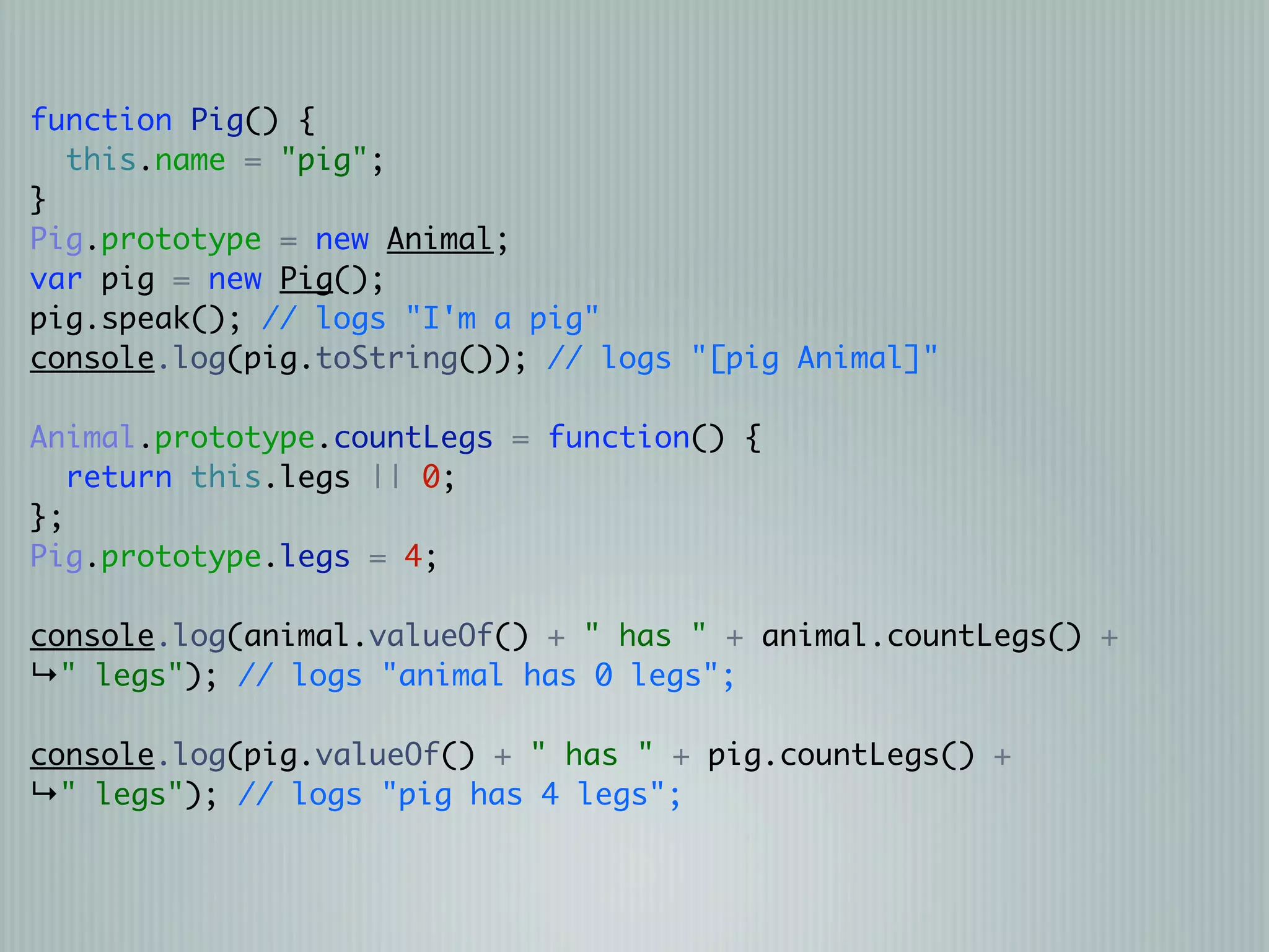 function Pig() {
  this.name = "pig";
}
Pig.prototype = new Animal;
var pig = new Pig();
pig.speak(); // logs "I'm a pig"
console.log(pig.toString()); // logs "[pig Animal]"

Animal.prototype.countLegs = function() {
   return this.legs || 0;
};
Pig.prototype.legs = 4;

console.log(animal.valueOf() + " has " + animal.countLegs() +
↳" legs"); // logs "animal has 0 legs";

console.log(pig.valueOf() + " has " + pig.countLegs() +
↳" legs"); // logs "pig has 4 legs";
 
