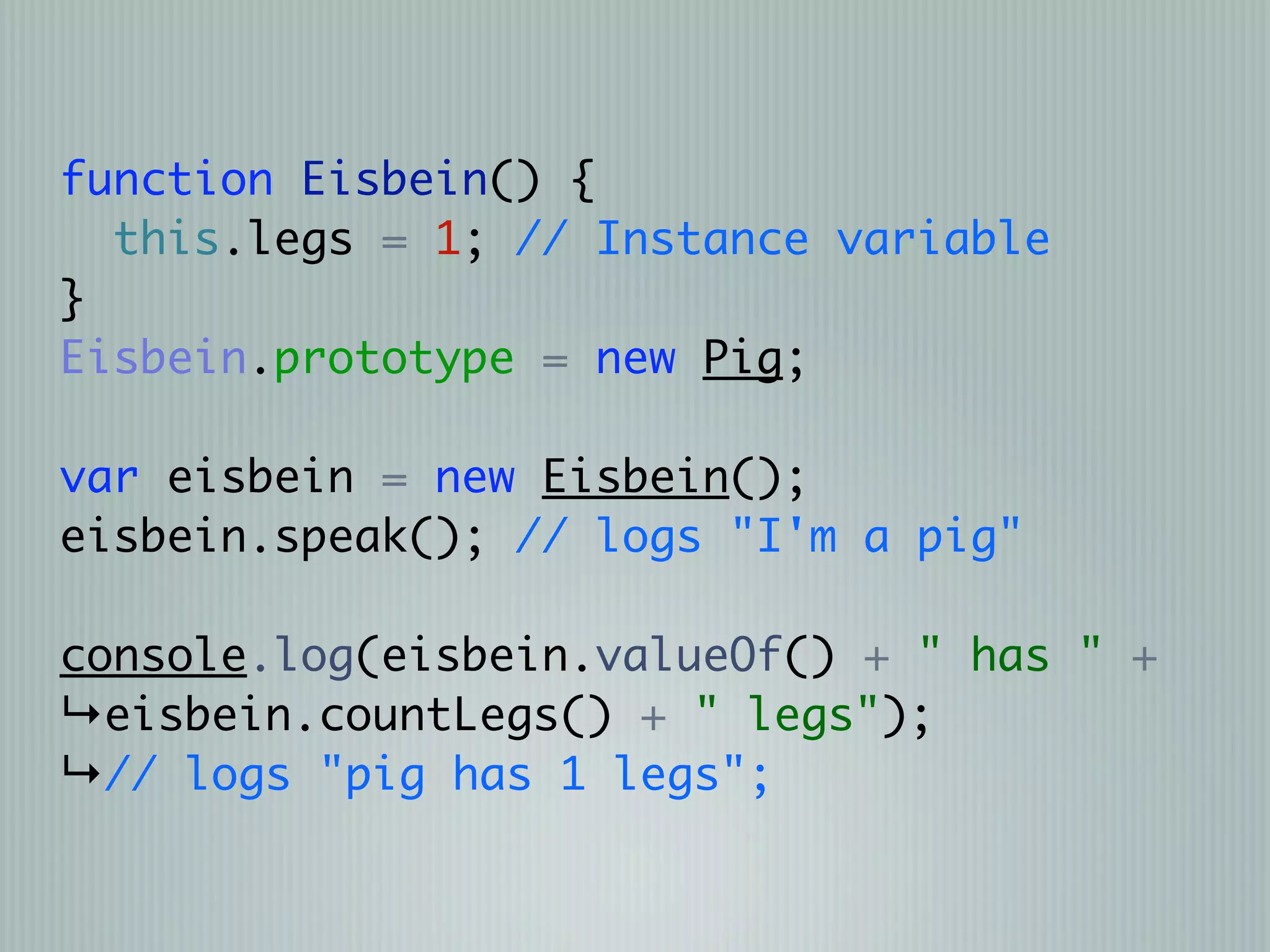 function Eisbein() {
  this.legs = 1; // Instance variable
}
Eisbein.prototype = new Pig;

var eisbein = new Eisbein();
eisbein.speak(); // logs "I'm a pig"

console.log(eisbein.valueOf() + " has " +
↳eisbein.countLegs() + " legs");
↳// logs "pig has 1 legs";
 