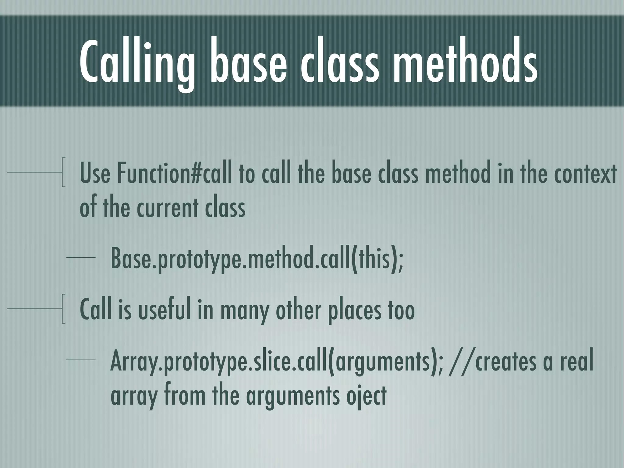 Calling base class methods
Use Function#call to call the base class method in the context
of the current class
   Base.prototype.method.call(this);
Call is useful in many other places too
   Array.prototype.slice.call(arguments); //creates a real
   array from the arguments oject
 