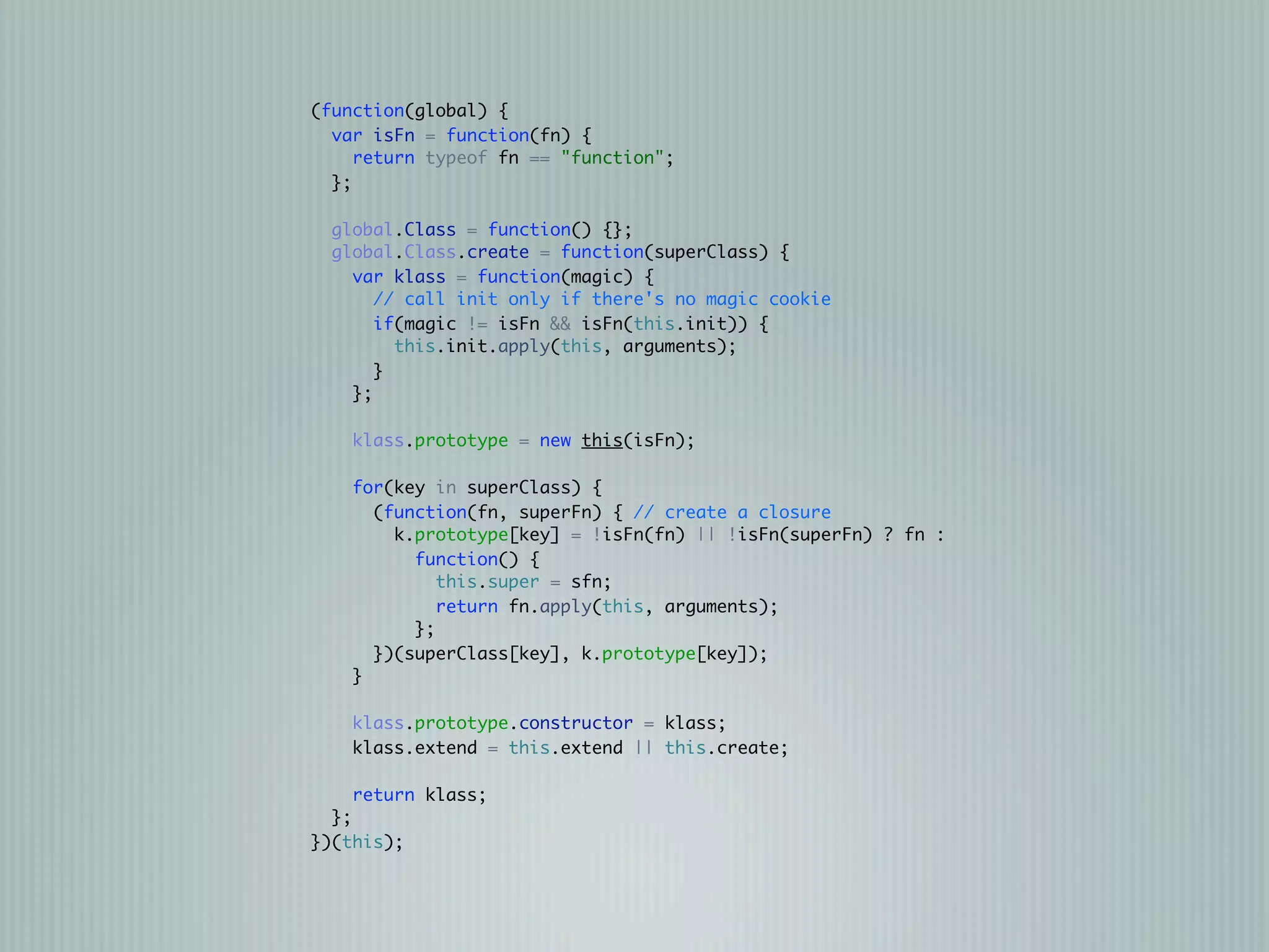 (function(global) {
  var isFn = function(fn) {
     return typeof fn == "function";
  };

  global.Class = function() {};
  global.Class.create = function(superClass) {
    var klass = function(magic) {
       // call init only if there's no magic cookie
       if(magic != isFn && isFn(this.init)) {
         this.init.apply(this, arguments);
       }
    };

    klass.prototype = new this(isFn);

    for(key in superClass) {
      (function(fn, superFn) { // create a closure
        k.prototype[key] = !isFn(fn) || !isFn(superFn) ? fn :
          function() {
             this.super = sfn;
             return fn.apply(this, arguments);
          };
      })(superClass[key], k.prototype[key]);
    }

    klass.prototype.constructor = klass;
    klass.extend = this.extend || this.create;

    return klass;
  };
})(this);
 