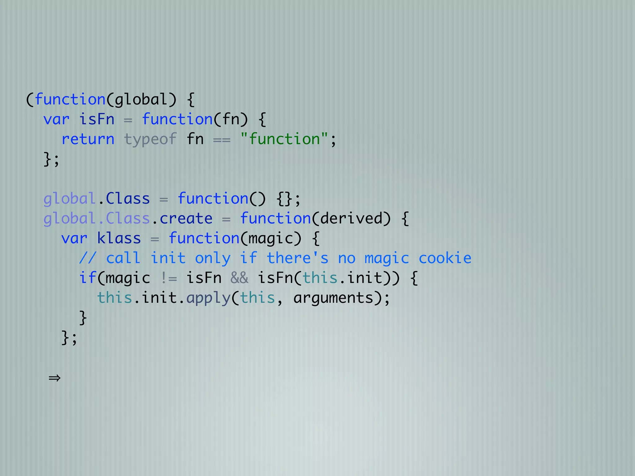 (function(global) {
  var isFn = function(fn) {
     return typeof fn == "function";
  };

  global.Class = function() {};
  global.Class.create = function(derived) {
    var klass = function(magic) {
       // call init only if there's no magic cookie
       if(magic != isFn && isFn(this.init)) {
         this.init.apply(this, arguments);
       }
    };
 