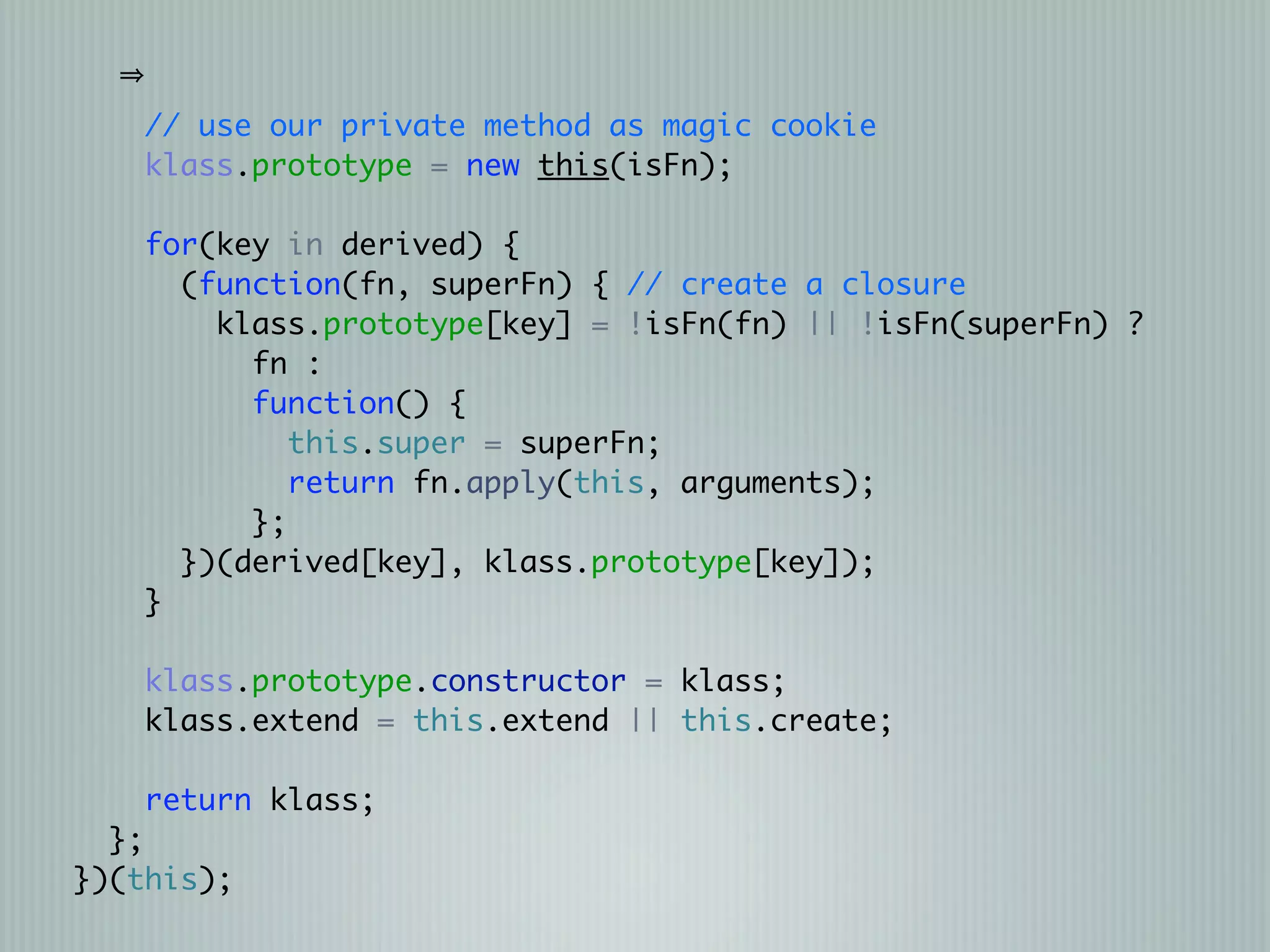 // use our private method as magic cookie
    klass.prototype = new this(isFn);

   for(key in derived) {
     (function(fn, superFn) { // create a closure
       klass.prototype[key] = !isFn(fn) || !isFn(superFn) ?
         fn :
         function() {
            this.super = superFn;
            return fn.apply(this, arguments);
         };
     })(derived[key], klass.prototype[key]);
   }

   klass.prototype.constructor = klass;
   klass.extend = this.extend || this.create;

    return klass;
  };
})(this);
 