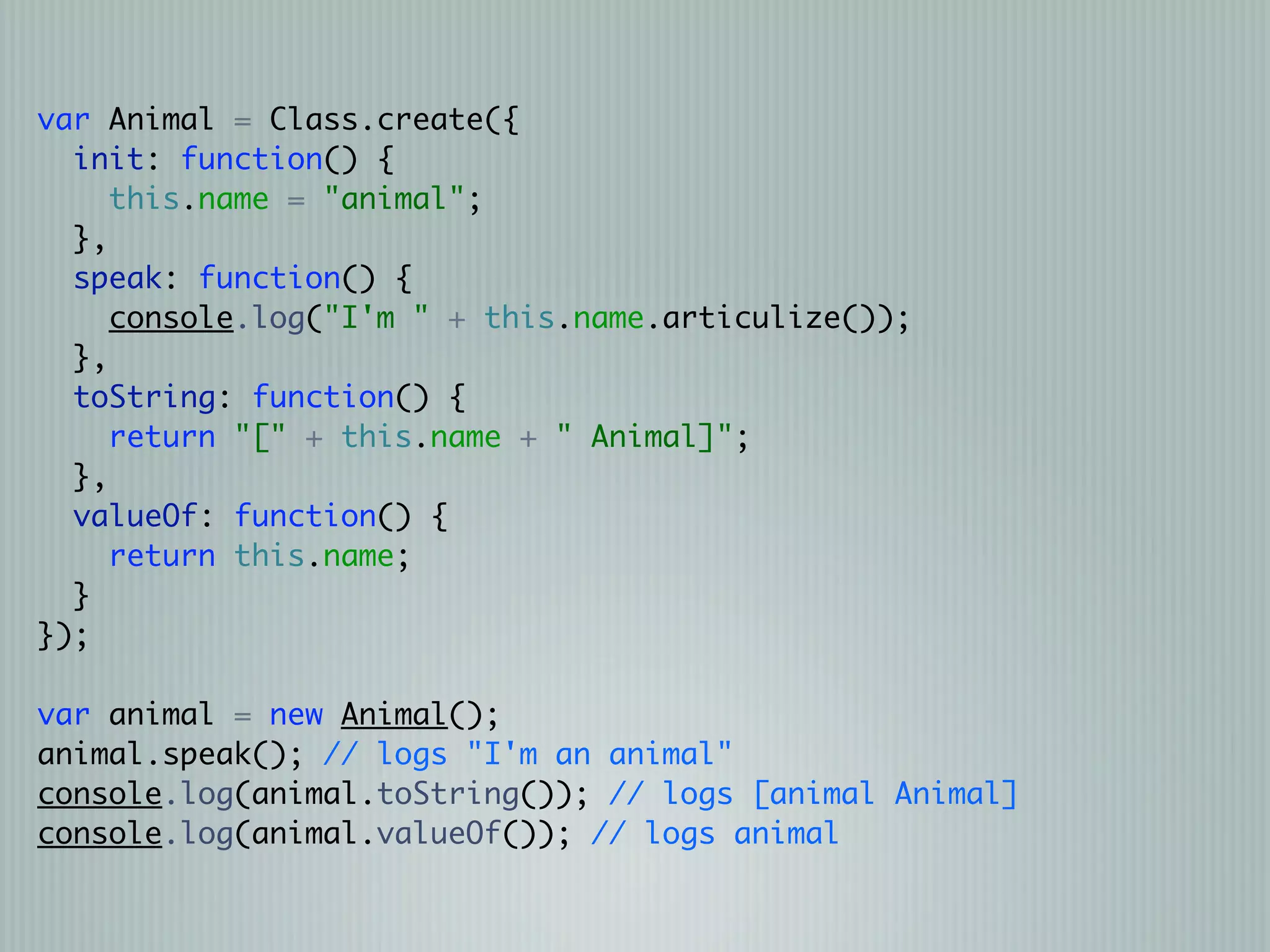 var Animal = Class.create({
  init: function() {
     this.name = "animal";
  },
  speak: function() {
     console.log("I'm " + this.name.articulize());
  },
  toString: function() {
     return "[" + this.name + " Animal]";
  },
  valueOf: function() {
     return this.name;
  }
});

var animal = new Animal();
animal.speak(); // logs "I'm an animal"
console.log(animal.toString()); // logs [animal Animal]
console.log(animal.valueOf()); // logs animal
 