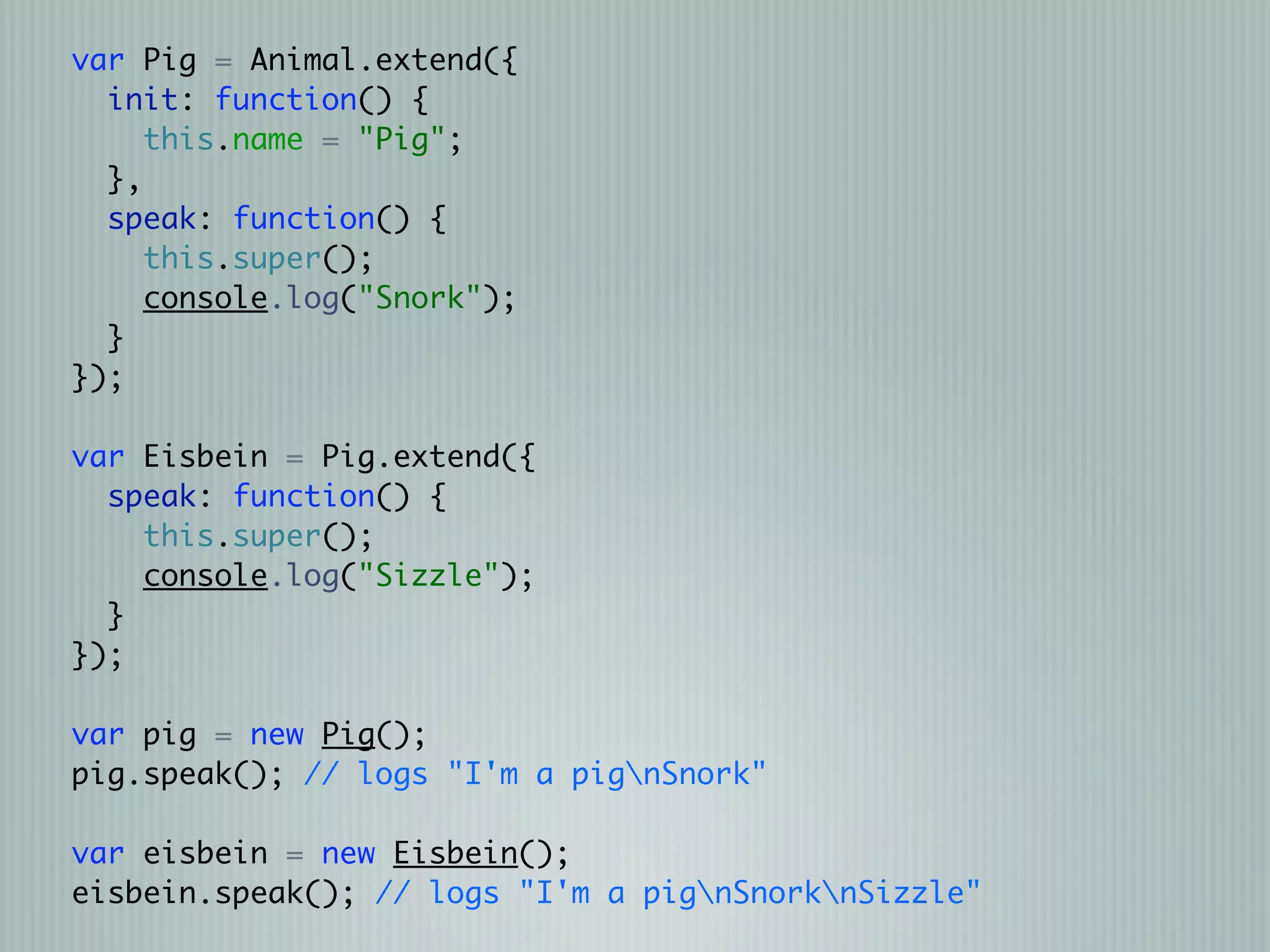var Pig = Animal.extend({
  init: function() {
     this.name = "Pig";
  },
  speak: function() {
     this.super();
     console.log("Snork");
  }
});

var Eisbein = Pig.extend({
  speak: function() {
    this.super();
    console.log("Sizzle");
  }
});

var pig = new Pig();
pig.speak(); // logs "I'm a pignSnork"

var eisbein = new Eisbein();
eisbein.speak(); // logs "I'm a pignSnorknSizzle"
 