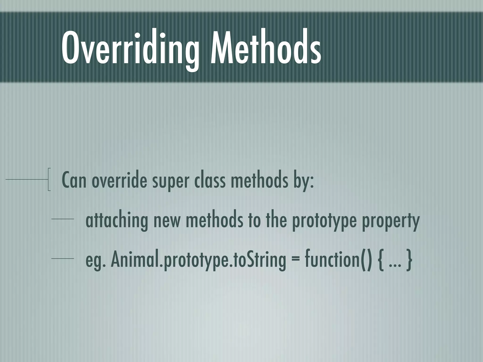 Overriding Methods

Can override super class methods by:
   attaching new methods to the prototype property
   eg. Animal.prototype.toString = function() { ... }
 