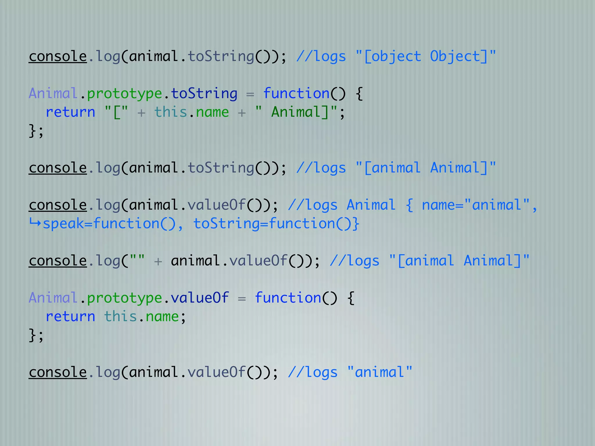 console.log(animal.toString()); //logs "[object Object]"

Animal.prototype.toString = function() {
   return "[" + this.name + " Animal]";
};

console.log(animal.toString()); //logs "[animal Animal]"

console.log(animal.valueOf()); //logs Animal { name="animal",
↳speak=function(), toString=function()}

console.log("" + animal.valueOf()); //logs "[animal Animal]"

Animal.prototype.valueOf = function() {
   return this.name;
};

console.log(animal.valueOf()); //logs "animal"
 