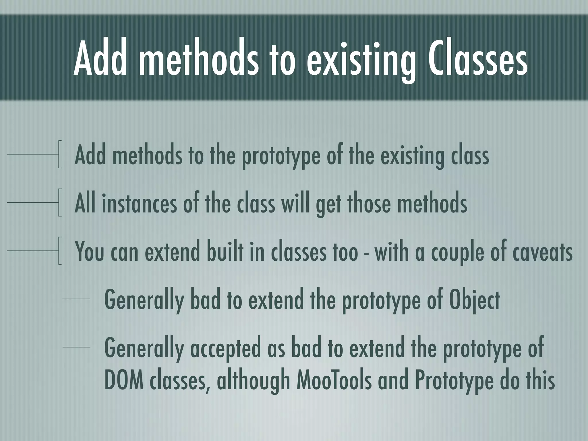 Add methods to existing Classes
Add methods to the prototype of the existing class
All instances of the class will get those methods
You can extend built in classes too - with a couple of caveats
   Generally bad to extend the prototype of Object
   Generally accepted as bad to extend the prototype of
   DOM classes, although MooTools and Prototype do this
 