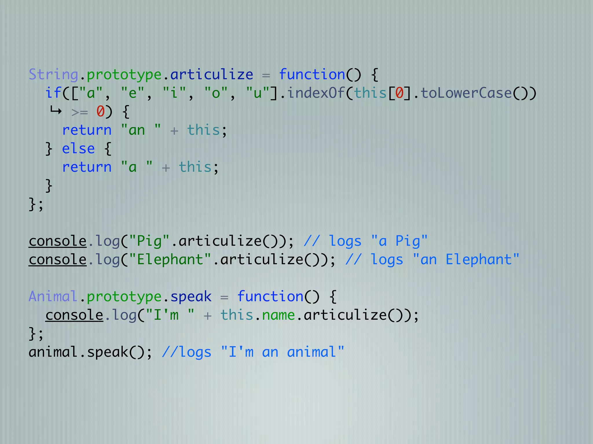 String.prototype.articulize = function() {
   if(["a", "e", "i", "o", "u"].indexOf(this[0].toLowerCase())
    ↳ >= 0) {
     return "an " + this;
   } else {
     return "a " + this;
   }
};

console.log("Pig".articulize()); // logs "a Pig"
console.log("Elephant".articulize()); // logs "an Elephant"

Animal.prototype.speak = function() {
   console.log("I'm " + this.name.articulize());
};
animal.speak(); //logs "I'm an animal"
 