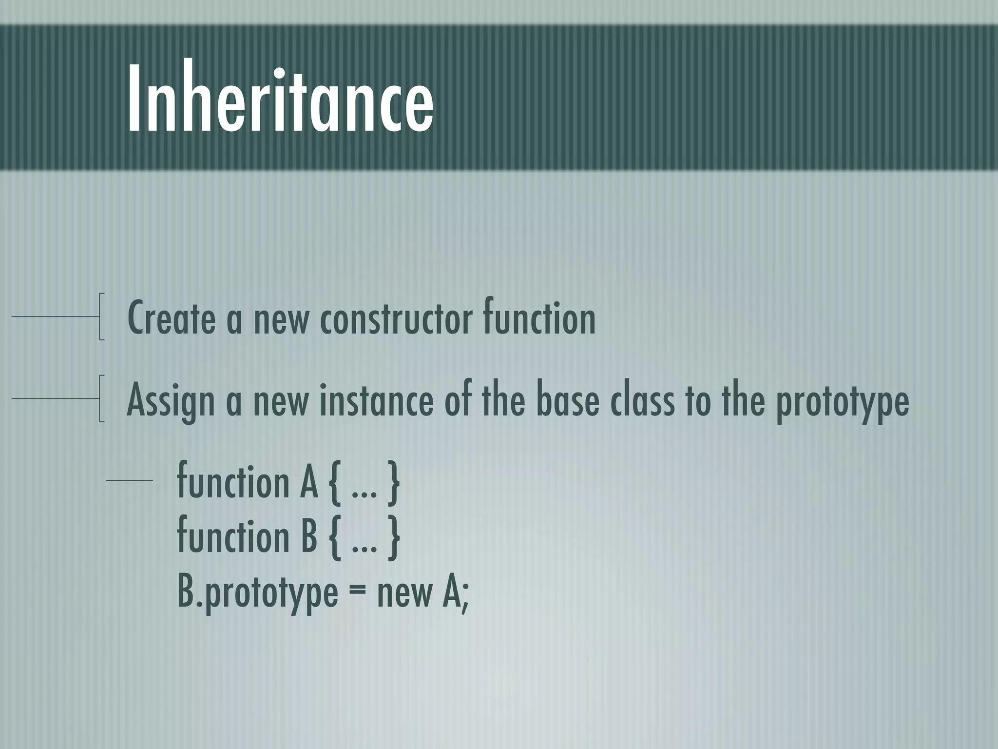 Inheritance

Create a new constructor function
Assign a new instance of the base class to the prototype
   function A { ... }
   function B { ... }
   B.prototype = new A;
 