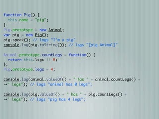 function Pig() {
  this.name = "pig";
}
Pig.prototype = new Animal;
var pig = new Pig();
pig.speak(); // logs "I'm a pig"
console.log(pig.toString()); // logs "[pig Animal]"

Animal.prototype.countLegs = function() {
   return this.legs || 0;
};
Pig.prototype.legs = 4;

console.log(animal.valueOf() + " has " + animal.countLegs() +
↳" legs"); // logs "animal has 0 legs";

console.log(pig.valueOf() + " has " + pig.countLegs() +
↳" legs"); // logs "pig has 4 legs";
 