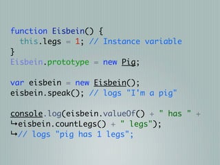 function Eisbein() {
  this.legs = 1; // Instance variable
}
Eisbein.prototype = new Pig;

var eisbein = new Eisbein();
eisbein.speak(); // logs "I'm a pig"

console.log(eisbein.valueOf() + " has " +
↳eisbein.countLegs() + " legs");
↳// logs "pig has 1 legs";
 