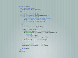 (function(global) {
  var isFn = function(fn) {
     return typeof fn == "function";
  };

  global.Class = function() {};
  global.Class.create = function(superClass) {
    var klass = function(magic) {
       // call init only if there's no magic cookie
       if(magic != isFn && isFn(this.init)) {
         this.init.apply(this, arguments);
       }
    };

    klass.prototype = new this(isFn);

    for(key in superClass) {
      (function(fn, superFn) { // create a closure
        k.prototype[key] = !isFn(fn) || !isFn(superFn) ? fn :
          function() {
             this.super = sfn;
             return fn.apply(this, arguments);
          };
      })(superClass[key], k.prototype[key]);
    }

    klass.prototype.constructor = klass;
    klass.extend = this.extend || this.create;

    return klass;
  };
})(this);
 