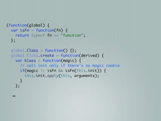 (function(global) {
  var isFn = function(fn) {
     return typeof fn == "function";
  };

  global.Class = function() {};
  global.Class.create = function(derived) {
    var klass = function(magic) {
       // call init only if there's no magic cookie
       if(magic != isFn && isFn(this.init)) {
         this.init.apply(this, arguments);
       }
    };
 