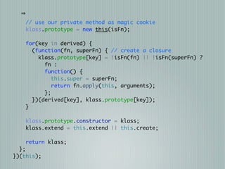 // use our private method as magic cookie
    klass.prototype = new this(isFn);

   for(key in derived) {
     (function(fn, superFn) { // create a closure
       klass.prototype[key] = !isFn(fn) || !isFn(superFn) ?
         fn :
         function() {
            this.super = superFn;
            return fn.apply(this, arguments);
         };
     })(derived[key], klass.prototype[key]);
   }

   klass.prototype.constructor = klass;
   klass.extend = this.extend || this.create;

    return klass;
  };
})(this);
 