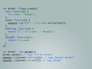 var Animal = Class.create({
  init: function() {
     this.name = "animal";
  },
  speak: function() {
     console.log("I'm " + this.name.articulize());
  },
  toString: function() {
     return "[" + this.name + " Animal]";
  },
  valueOf: function() {
     return this.name;
  }
});

var animal = new Animal();
animal.speak(); // logs "I'm an animal"
console.log(animal.toString()); // logs [animal Animal]
console.log(animal.valueOf()); // logs animal
 