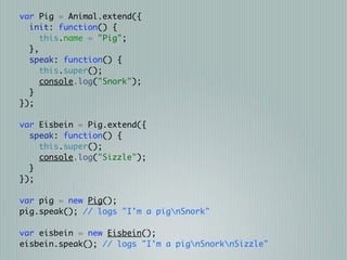 var Pig = Animal.extend({
  init: function() {
     this.name = "Pig";
  },
  speak: function() {
     this.super();
     console.log("Snork");
  }
});

var Eisbein = Pig.extend({
  speak: function() {
    this.super();
    console.log("Sizzle");
  }
});

var pig = new Pig();
pig.speak(); // logs "I'm a pignSnork"

var eisbein = new Eisbein();
eisbein.speak(); // logs "I'm a pignSnorknSizzle"
 