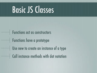 Basic JS Classes

Functions act as constructors
Functions have a prototype
Use new to create an instance of a type
Call instance methods with dot notation
 