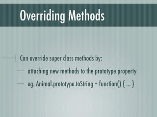 Overriding Methods

Can override super class methods by:
   attaching new methods to the prototype property
   eg. Animal.prototype.toString = function() { ... }
 