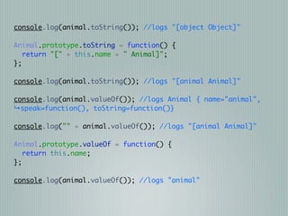 console.log(animal.toString()); //logs "[object Object]"

Animal.prototype.toString = function() {
   return "[" + this.name + " Animal]";
};

console.log(animal.toString()); //logs "[animal Animal]"

console.log(animal.valueOf()); //logs Animal { name="animal",
↳speak=function(), toString=function()}

console.log("" + animal.valueOf()); //logs "[animal Animal]"

Animal.prototype.valueOf = function() {
   return this.name;
};

console.log(animal.valueOf()); //logs "animal"
 