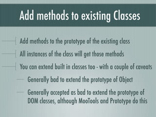 Add methods to existing Classes
Add methods to the prototype of the existing class
All instances of the class will get those methods
You can extend built in classes too - with a couple of caveats
   Generally bad to extend the prototype of Object
   Generally accepted as bad to extend the prototype of
   DOM classes, although MooTools and Prototype do this
 