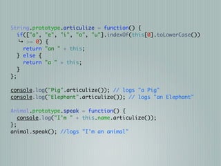 String.prototype.articulize = function() {
   if(["a", "e", "i", "o", "u"].indexOf(this[0].toLowerCase())
    ↳ >= 0) {
     return "an " + this;
   } else {
     return "a " + this;
   }
};

console.log("Pig".articulize()); // logs "a Pig"
console.log("Elephant".articulize()); // logs "an Elephant"

Animal.prototype.speak = function() {
   console.log("I'm " + this.name.articulize());
};
animal.speak(); //logs "I'm an animal"
 