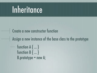 Inheritance

Create a new constructor function
Assign a new instance of the base class to the prototype
   function A { ... }
   function B { ... }
   B.prototype = new A;
 
