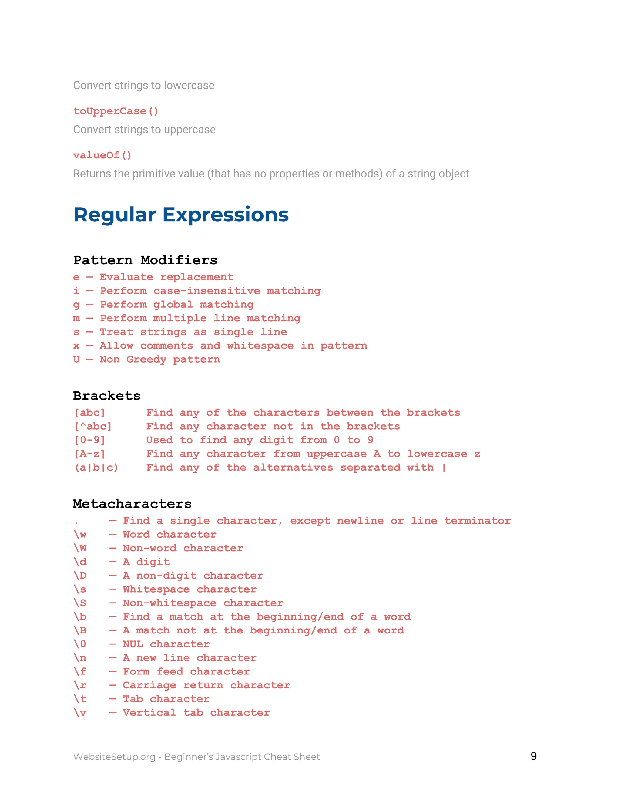 Convert strings to lowercase
toUpperCase()
Convert strings to uppercase
valueOf()
Returns the primitive value (that has no properties or methods) of a string object
Regular Expressions
Pattern Modifiers
e — Evaluate replacement
i — Perform case-insensitive matching
g — Perform global matching
m — Perform multiple line matching
s — Treat strings as single line
x — Allow comments and whitespace in pattern
U — Non Greedy pattern
Brackets
[abc] Find any of the characters between the brackets
[^abc] Find any character not in the brackets
[0-9] Used to find any digit from 0 to 9
[A-z] Find any character from uppercase A to lowercase z
(a|b|c) Find any of the alternatives separated with |
Metacharacters
. — Find a single character, except newline or line terminator
w — Word character
W — Non-word character
d — A digit
D — A non-digit character
s — Whitespace character
S — Non-whitespace character
b — Find a match at the beginning/end of a word
B — A match not at the beginning/end of a word
0 — NUL character
n — A new line character
f — Form feed character
r — Carriage return character
t — Tab character
v — Vertical tab character
WebsiteSetup.org - Beginner’s Javascript Cheat Sheet ​ ​9
 