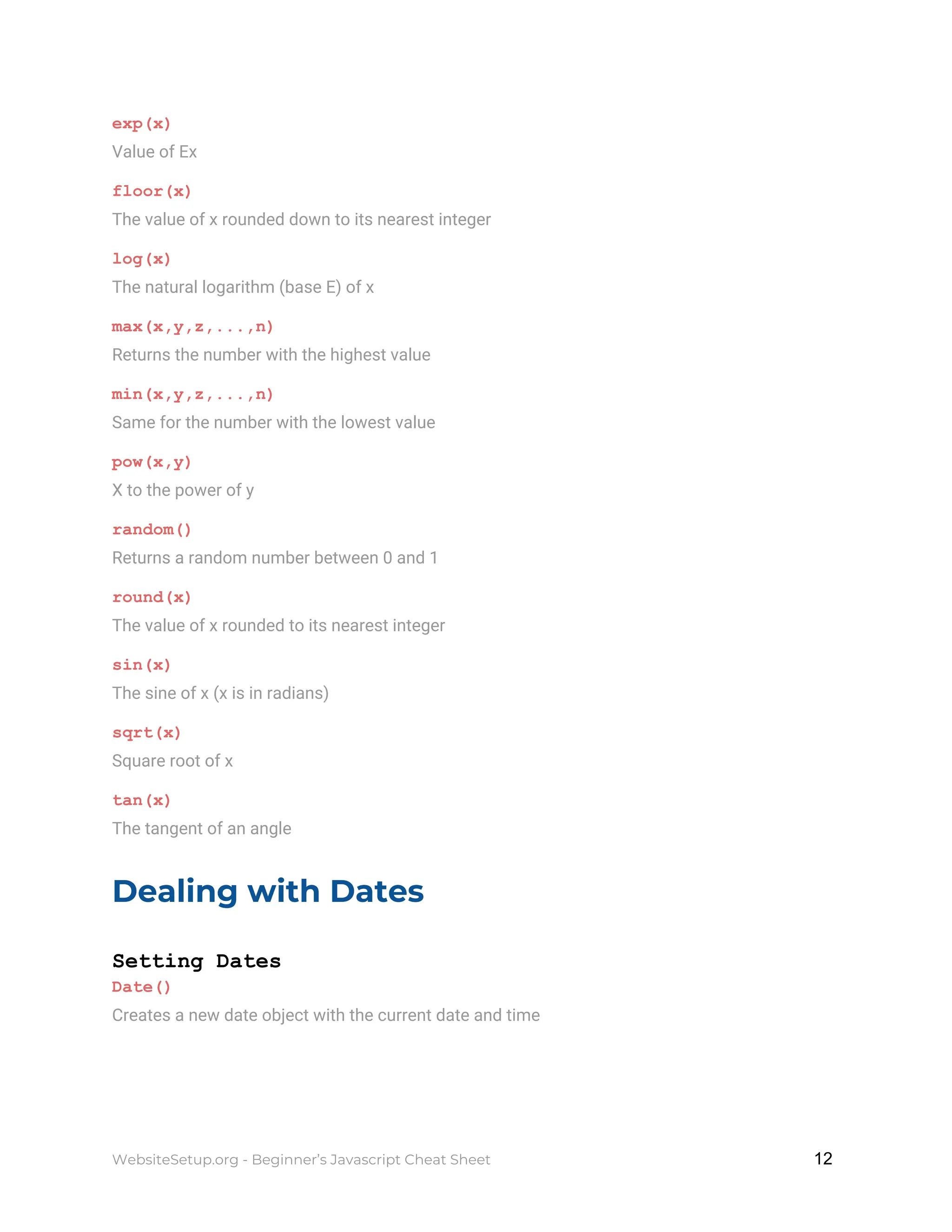 exp(x)
Value of Ex
floor(x)
The value of x rounded down to its nearest integer
log(x)
The natural logarithm (base E) of x
max(x,y,z,...,n)
Returns the number with the highest value
min(x,y,z,...,n)
Same for the number with the lowest value
pow(x,y)
X to the power of y
random()
Returns a random number between 0 and 1
round(x)
The value of x rounded to its nearest integer
sin(x)
The sine of x (x is in radians)
sqrt(x)
Square root of x
tan(x)
The tangent of an angle
Dealing with Dates
Setting Dates
Date()
Creates a new date object with the current date and time
WebsiteSetup.org - Beginner’s Javascript Cheat Sheet ​ ​12
 