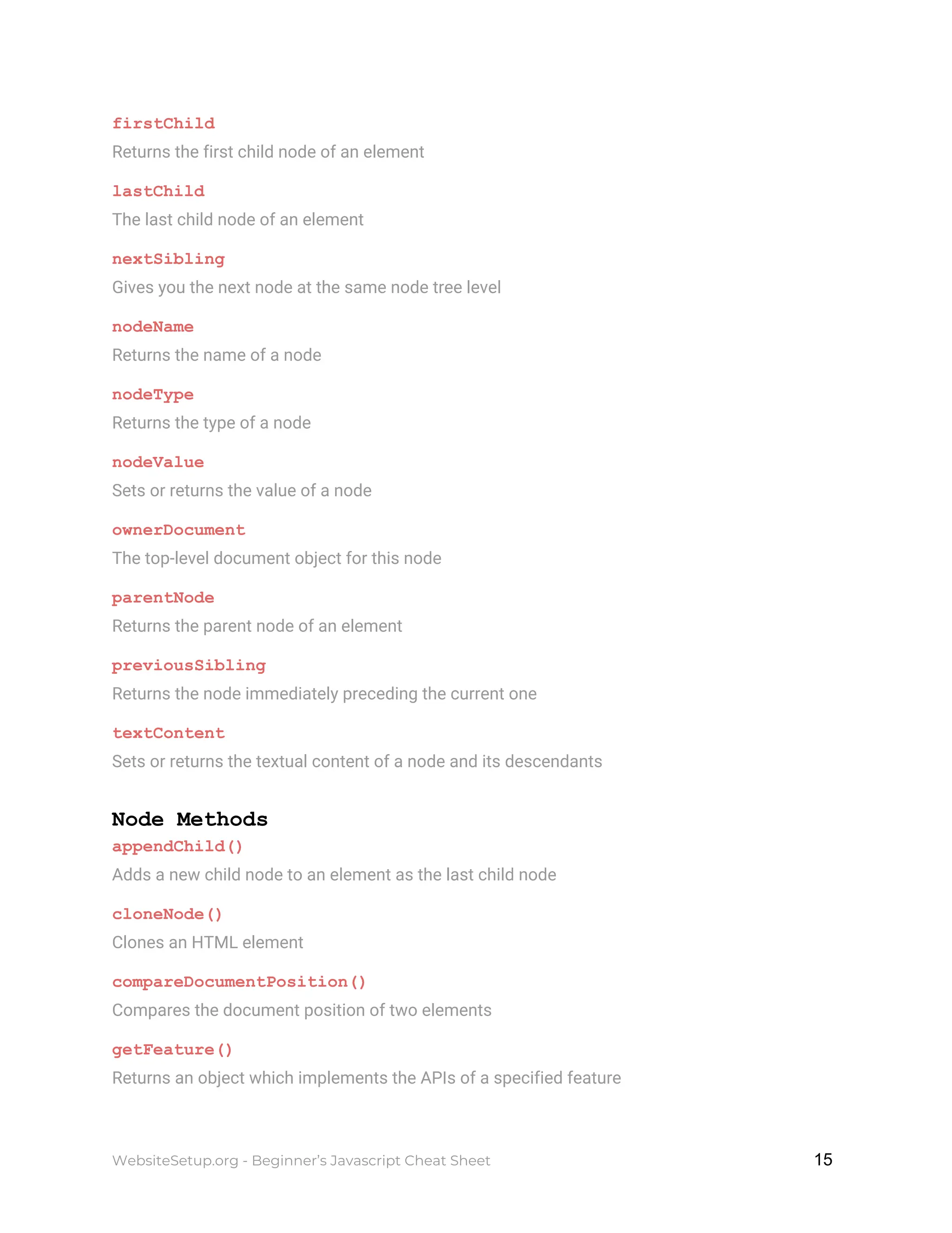 firstChild
Returns the first child node of an element
lastChild
The last child node of an element
nextSibling
Gives you the next node at the same node tree level
nodeName
Returns the name of a node
nodeType
Returns the type of a node
nodeValue
Sets or returns the value of a node
ownerDocument
The top-level document object for this node
parentNode
Returns the parent node of an element
previousSibling
Returns the node immediately preceding the current one
textContent
Sets or returns the textual content of a node and its descendants
Node Methods
appendChild()
Adds a new child node to an element as the last child node
cloneNode()
Clones an HTML element
compareDocumentPosition()
Compares the document position of two elements
getFeature()
Returns an object which implements the APIs of a specified feature
WebsiteSetup.org - Beginner’s Javascript Cheat Sheet ​ ​15
 
