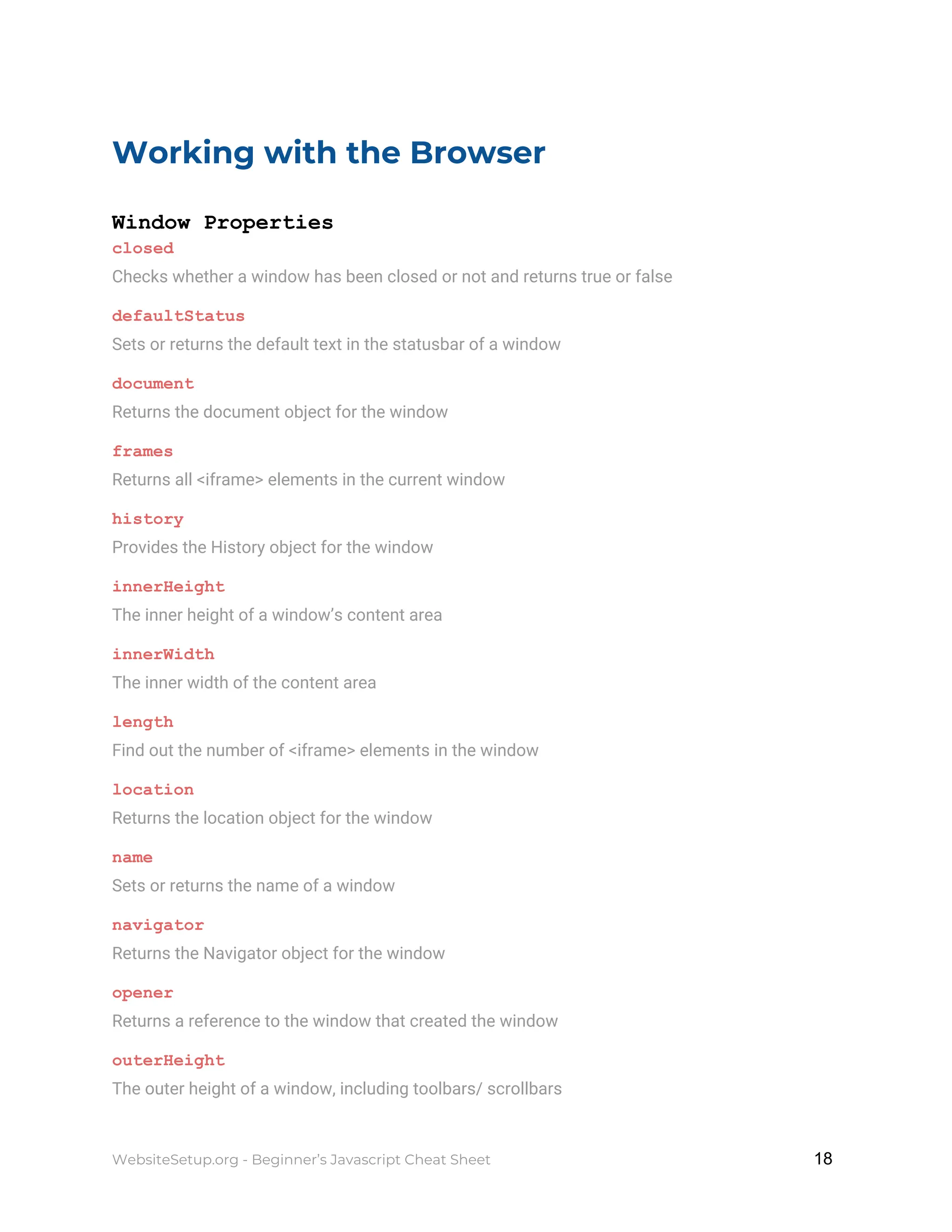 Working with the Browser
Window Properties
closed
Checks whether a window has been closed or not and returns true or false
defaultStatus
Sets or returns the default text in the statusbar of a window
document
Returns the document object for the window
frames
Returns all <iframe> elements in the current window
history
Provides the History object for the window
innerHeight
The inner height of a window’s content area
innerWidth
The inner width of the content area
length
Find out the number of <iframe> elements in the window
location
Returns the location object for the window
name
Sets or returns the name of a window
navigator
Returns the Navigator object for the window
opener
Returns a reference to the window that created the window
outerHeight
The outer height of a window, including toolbars/ scrollbars
WebsiteSetup.org - Beginner’s Javascript Cheat Sheet ​ ​18
 
