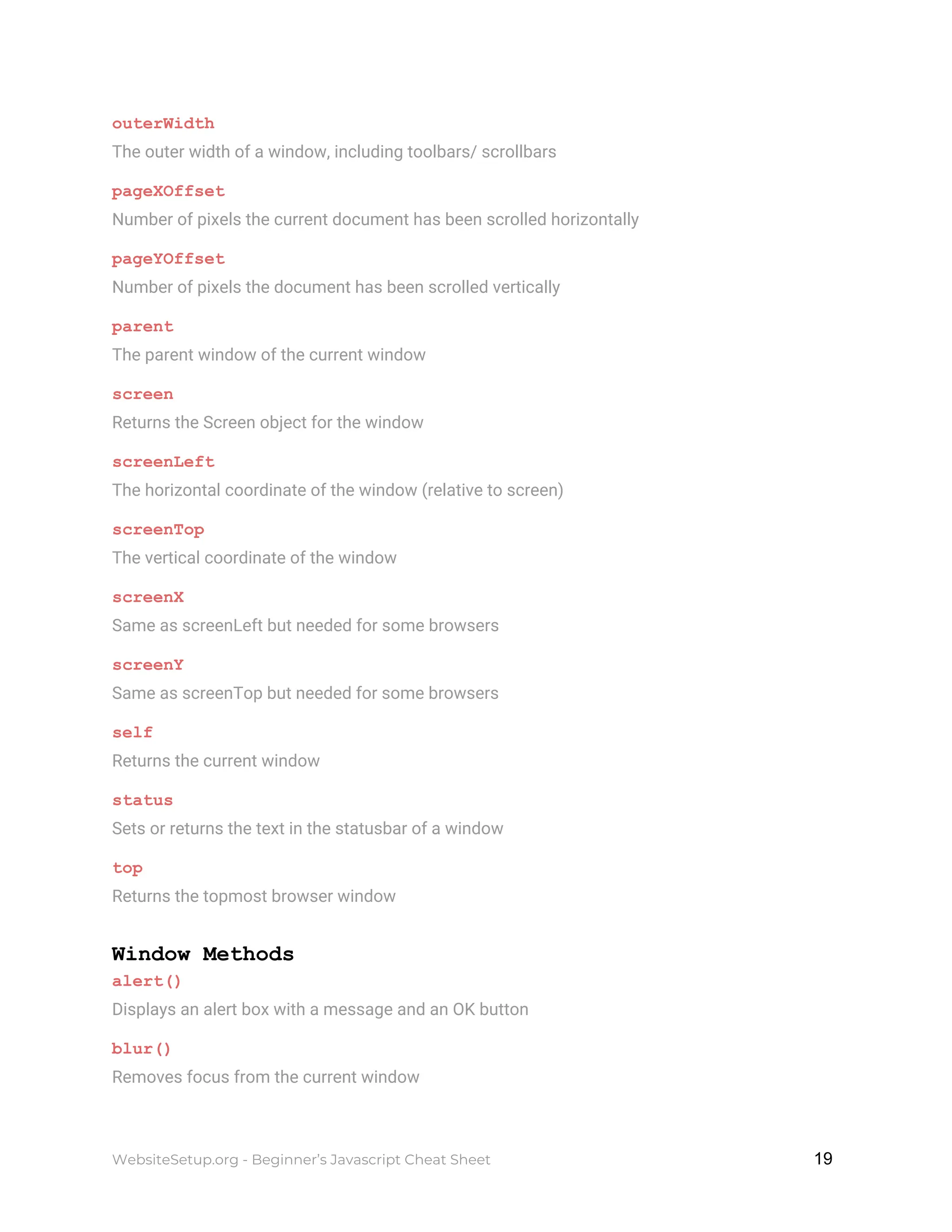 outerWidth
The outer width of a window, including toolbars/ scrollbars
pageXOffset
Number of pixels the current document has been scrolled horizontally
pageYOffset
Number of pixels the document has been scrolled vertically
parent
The parent window of the current window
screen
Returns the Screen object for the window
screenLeft
The horizontal coordinate of the window (relative to screen)
screenTop
The vertical coordinate of the window
screenX
Same as screenLeft but needed for some browsers
screenY
Same as screenTop but needed for some browsers
self
Returns the current window
status
Sets or returns the text in the statusbar of a window
top
Returns the topmost browser window
Window Methods
alert()
Displays an alert box with a message and an OK button
blur()
Removes focus from the current window
WebsiteSetup.org - Beginner’s Javascript Cheat Sheet ​ ​19
 