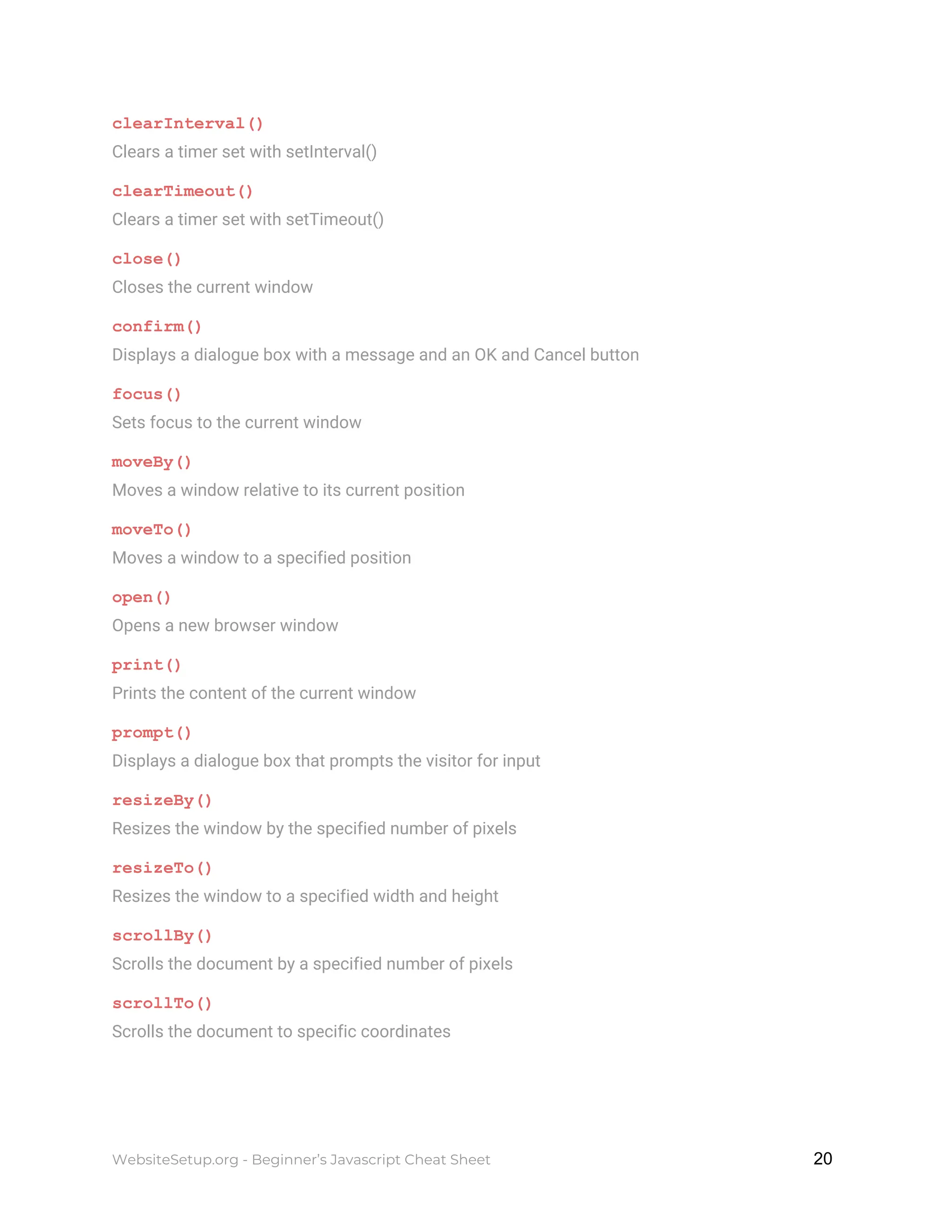 clearInterval()
Clears a timer set with setInterval()
clearTimeout()
Clears a timer set with setTimeout()
close()
Closes the current window
confirm()
Displays a dialogue box with a message and an OK and Cancel button
focus()
Sets focus to the current window
moveBy()
Moves a window relative to its current position
moveTo()
Moves a window to a specified position
open()
Opens a new browser window
print()
Prints the content of the current window
prompt()
Displays a dialogue box that prompts the visitor for input
resizeBy()
Resizes the window by the specified number of pixels
resizeTo()
Resizes the window to a specified width and height
scrollBy()
Scrolls the document by a specified number of pixels
scrollTo()
Scrolls the document to specific coordinates
WebsiteSetup.org - Beginner’s Javascript Cheat Sheet ​ ​20
 