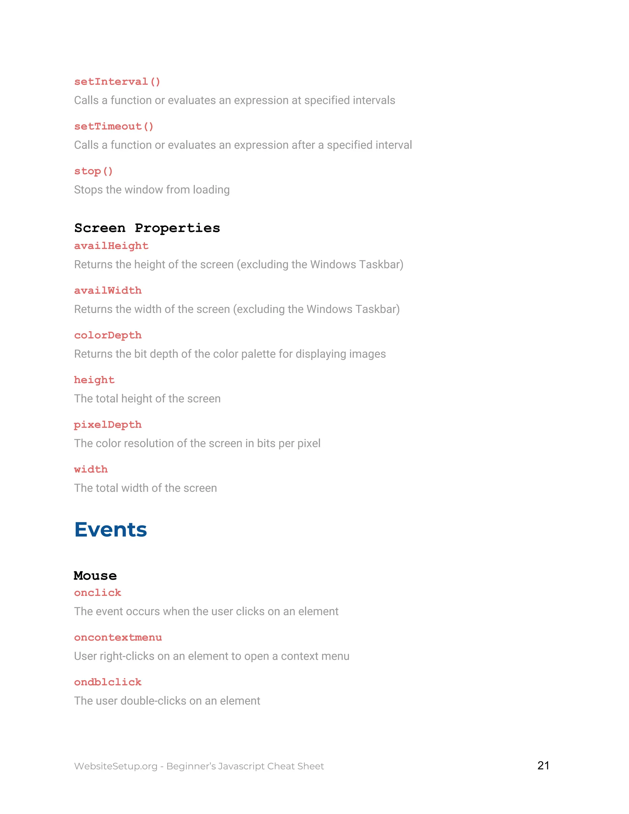 setInterval()
Calls a function or evaluates an expression at specified intervals
setTimeout()
Calls a function or evaluates an expression after a specified interval
stop()
Stops the window from loading
Screen Properties
availHeight
Returns the height of the screen (excluding the Windows Taskbar)
availWidth
Returns the width of the screen (excluding the Windows Taskbar)
colorDepth
Returns the bit depth of the color palette for displaying images
height
The total height of the screen
pixelDepth
The color resolution of the screen in bits per pixel
width
The total width of the screen
Events
Mouse
onclick
The event occurs when the user clicks on an element
oncontextmenu
User right-clicks on an element to open a context menu
ondblclick
The user double-clicks on an element
WebsiteSetup.org - Beginner’s Javascript Cheat Sheet ​ ​21
 