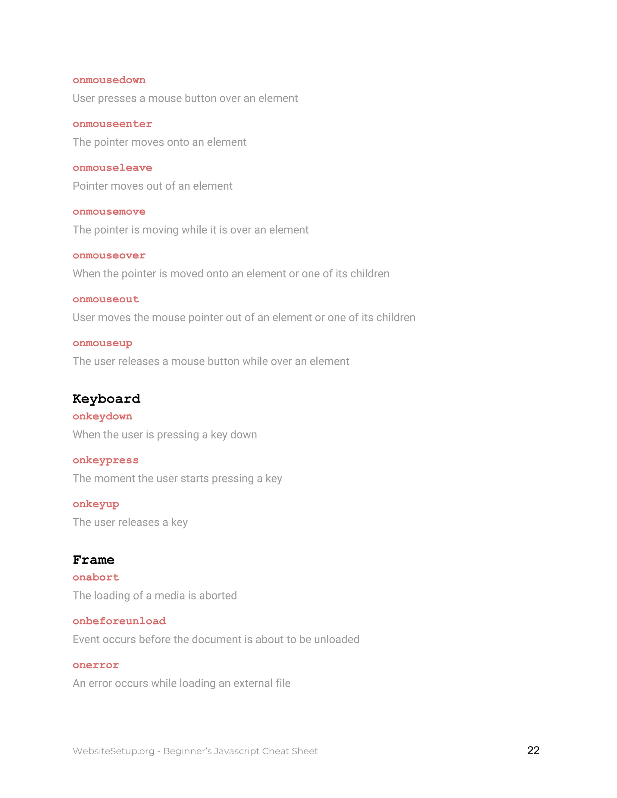 onmousedown
User presses a mouse button over an element
onmouseenter
The pointer moves onto an element
onmouseleave
Pointer moves out of an element
onmousemove
The pointer is moving while it is over an element
onmouseover
When the pointer is moved onto an element or one of its children
onmouseout
User moves the mouse pointer out of an element or one of its children
onmouseup
The user releases a mouse button while over an element
Keyboard
onkeydown
When the user is pressing a key down
onkeypress
The moment the user starts pressing a key
onkeyup
The user releases a key
Frame
onabort
The loading of a media is aborted
onbeforeunload
Event occurs before the document is about to be unloaded
onerror
An error occurs while loading an external file
WebsiteSetup.org - Beginner’s Javascript Cheat Sheet ​ ​22
 