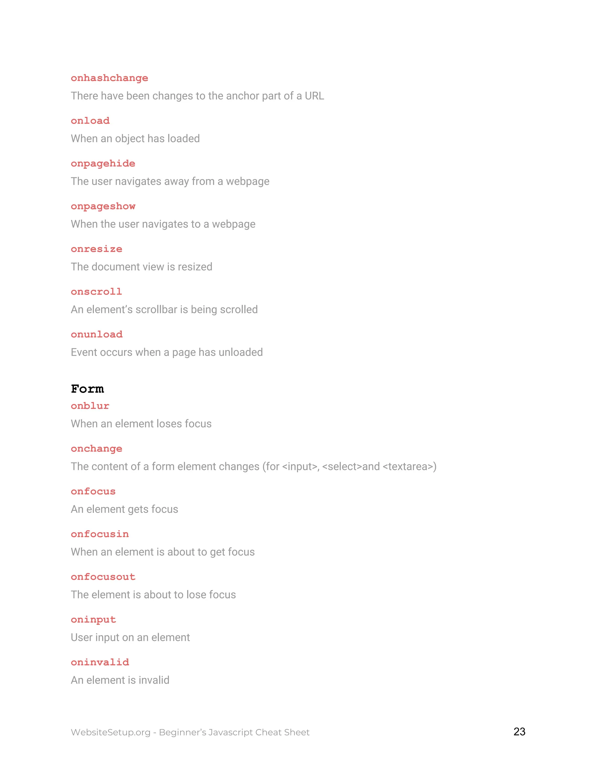 onhashchange
There have been changes to the anchor part of a URL
onload
When an object has loaded
onpagehide
The user navigates away from a webpage
onpageshow
When the user navigates to a webpage
onresize
The document view is resized
onscroll
An element’s scrollbar is being scrolled
onunload
Event occurs when a page has unloaded
Form
onblur
When an element loses focus
onchange
The content of a form element changes (for <input>, <select>and <textarea>)
onfocus
An element gets focus
onfocusin
When an element is about to get focus
onfocusout
The element is about to lose focus
oninput
User input on an element
oninvalid
An element is invalid
WebsiteSetup.org - Beginner’s Javascript Cheat Sheet ​ ​23
 