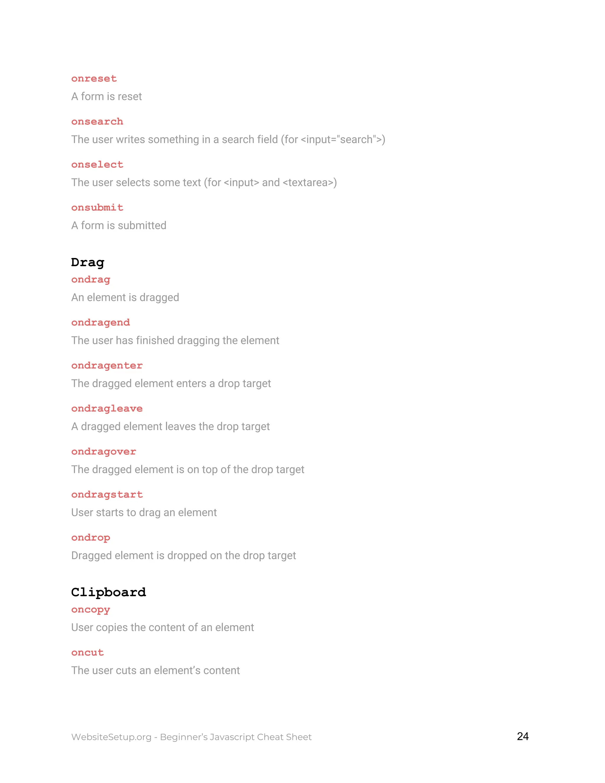 onreset
A form is reset
onsearch
The user writes something in a search field (for <input="search">)
onselect
The user selects some text (for <input> and <textarea>)
onsubmit
A form is submitted
Drag
ondrag
An element is dragged
ondragend
The user has finished dragging the element
ondragenter
The dragged element enters a drop target
ondragleave
A dragged element leaves the drop target
ondragover
The dragged element is on top of the drop target
ondragstart
User starts to drag an element
ondrop
Dragged element is dropped on the drop target
Clipboard
oncopy
User copies the content of an element
oncut
The user cuts an element’s content
WebsiteSetup.org - Beginner’s Javascript Cheat Sheet ​ ​24
 