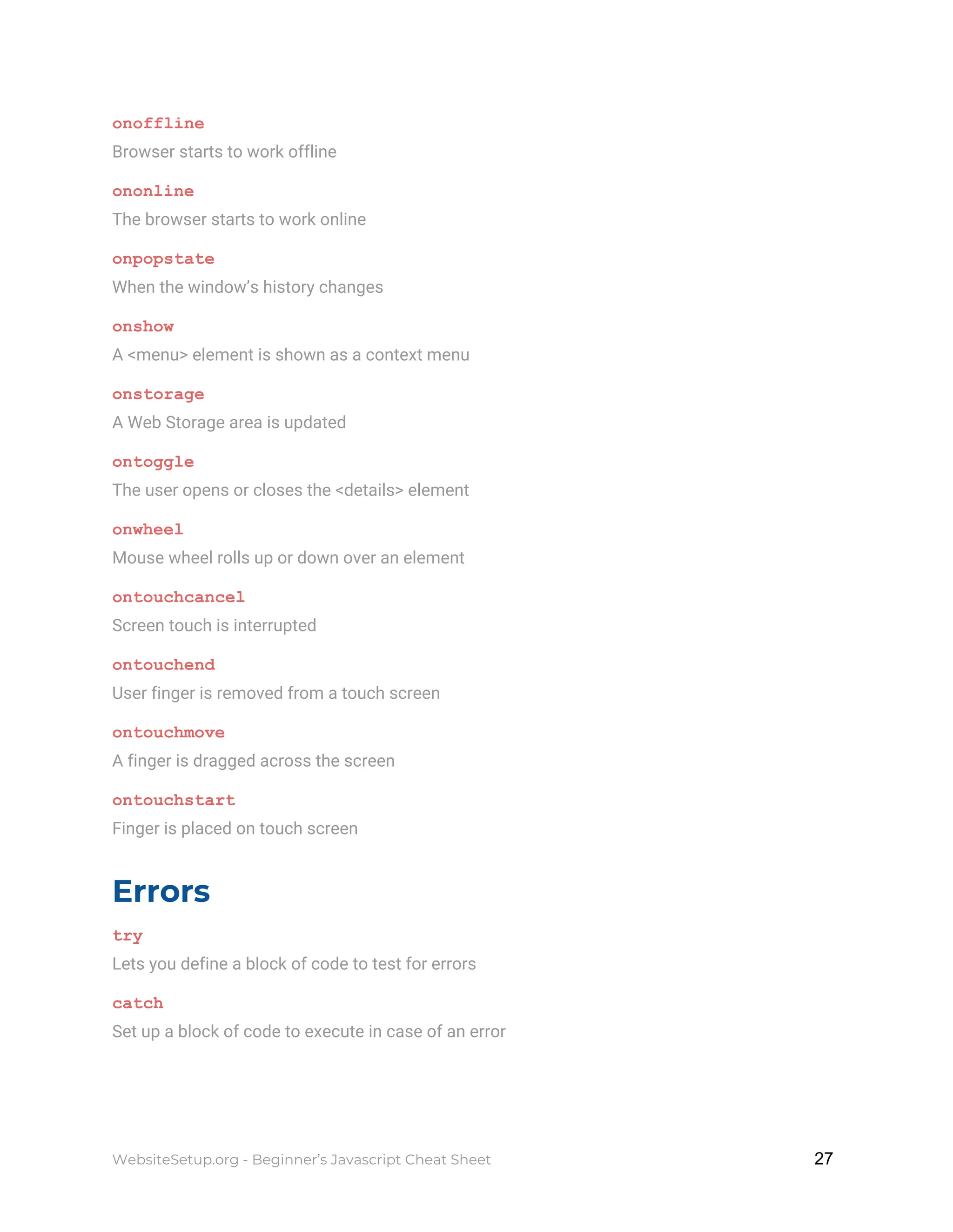 onoffline
Browser starts to work offline
ononline
The browser starts to work online
onpopstate
When the window’s history changes
onshow
A <menu> element is shown as a context menu
onstorage
A Web Storage area is updated
ontoggle
The user opens or closes the <details> element
onwheel
Mouse wheel rolls up or down over an element
ontouchcancel
Screen touch is interrupted
ontouchend
User finger is removed from a touch screen
ontouchmove
A finger is dragged across the screen
ontouchstart
Finger is placed on touch screen
Errors
try
Lets you define a block of code to test for errors
catch
Set up a block of code to execute in case of an error
WebsiteSetup.org - Beginner’s Javascript Cheat Sheet ​ ​27
 