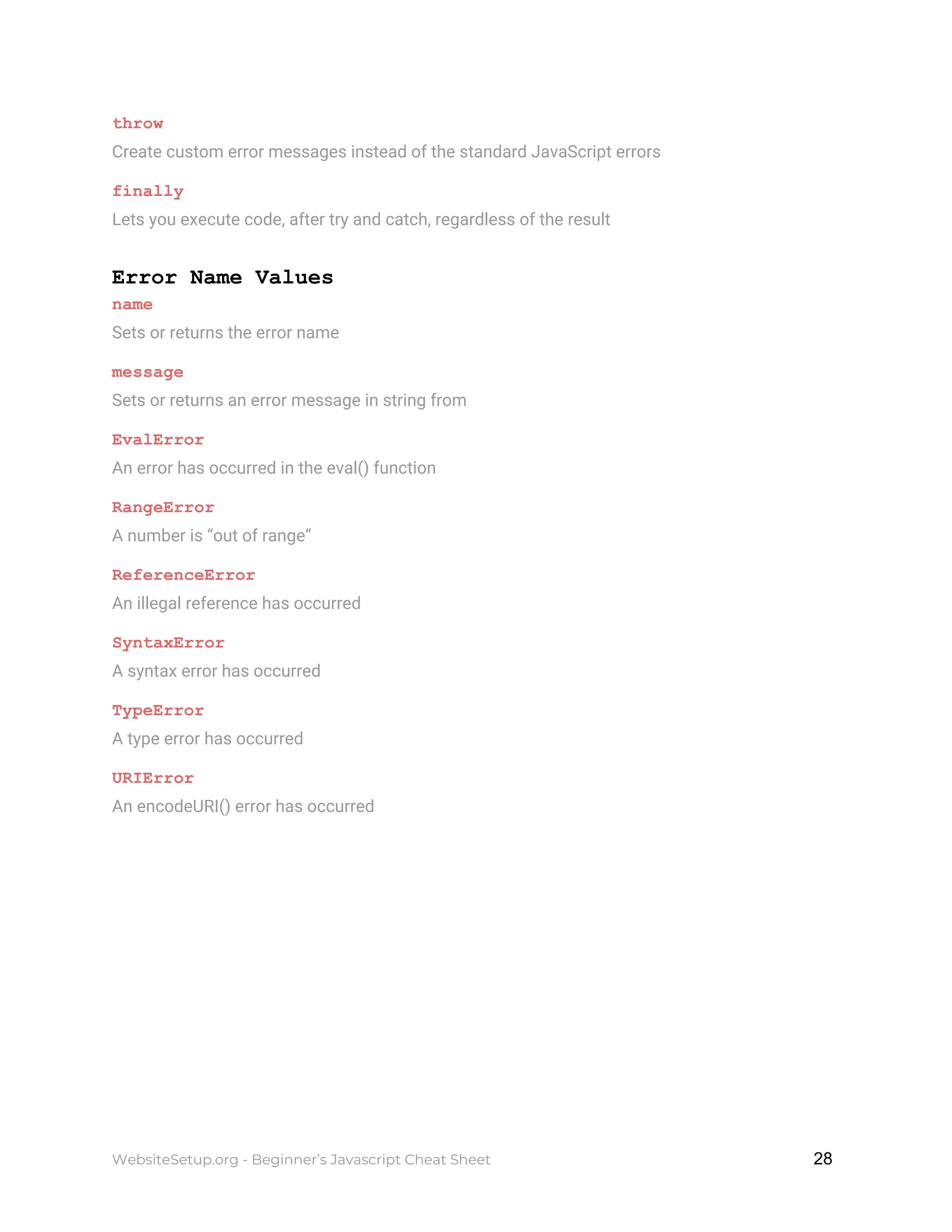 throw
Create custom error messages instead of the standard JavaScript errors
finally
Lets you execute code, after try and catch, regardless of the result
Error Name Values
name
Sets or returns the error name
message
Sets or returns an error message in string from
EvalError
An error has occurred in the eval() function
RangeError
A number is “out of range”
ReferenceError
An illegal reference has occurred
SyntaxError
A syntax error has occurred
TypeError
A type error has occurred
URIError
An encodeURI() error has occurred
WebsiteSetup.org - Beginner’s Javascript Cheat Sheet ​ ​28
 