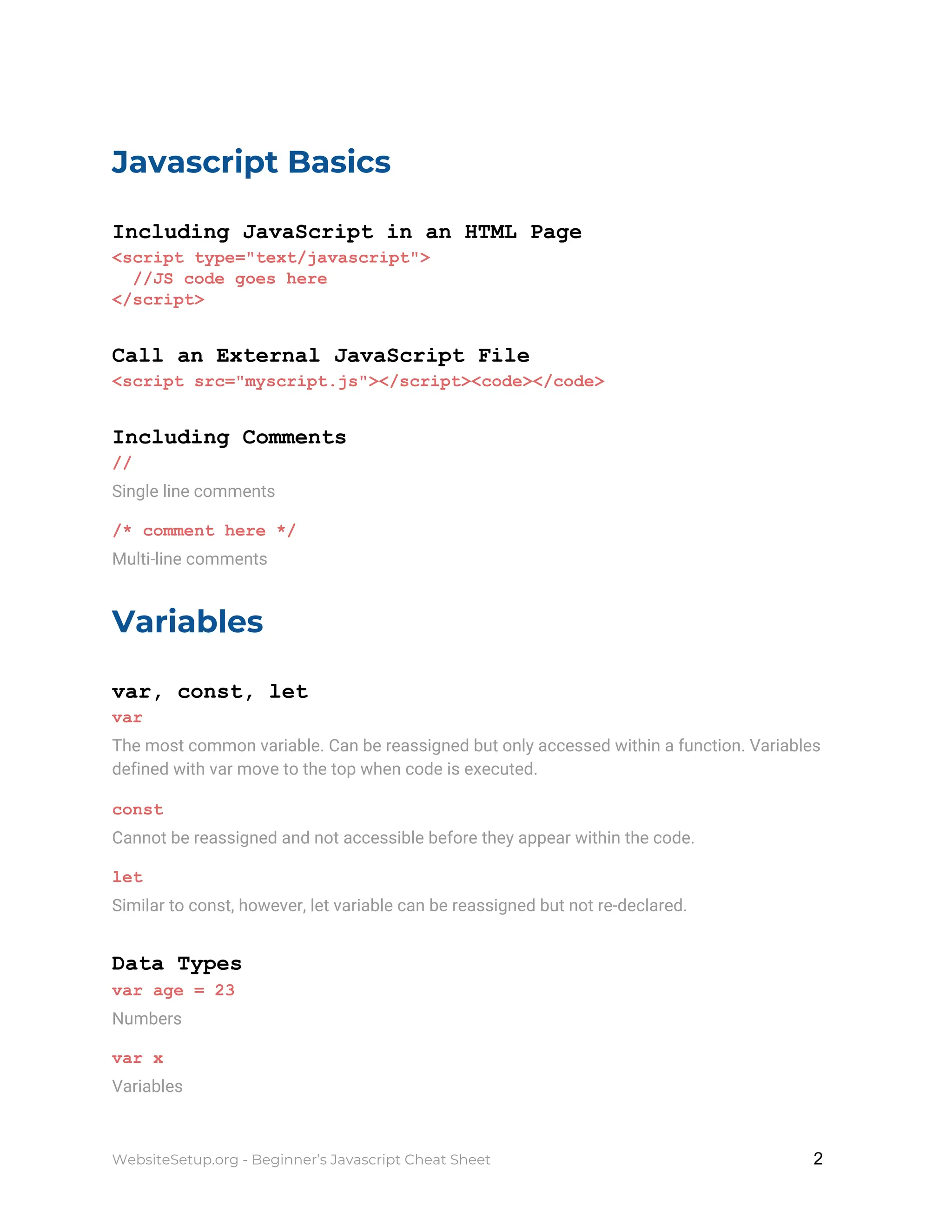 Javascript Basics
Including JavaScript in an HTML Page
<script type="text/javascript">
//JS code goes here
</script>
Call an External JavaScript File
<script src="myscript.js"></script><code></code>
Including Comments
//
Single line comments
/* comment here */
Multi-line comments
Variables
var, const, let
var
The most common variable. Can be reassigned but only accessed within a function. Variables
defined with var move to the top when code is executed.
const
Cannot be reassigned and not accessible before they appear within the code.
let
Similar to const, however, let variable can be reassigned but not re-declared.
Data Types
var age = 23
Numbers
var x
Variables
WebsiteSetup.org - Beginner’s Javascript Cheat Sheet ​ ​2
 