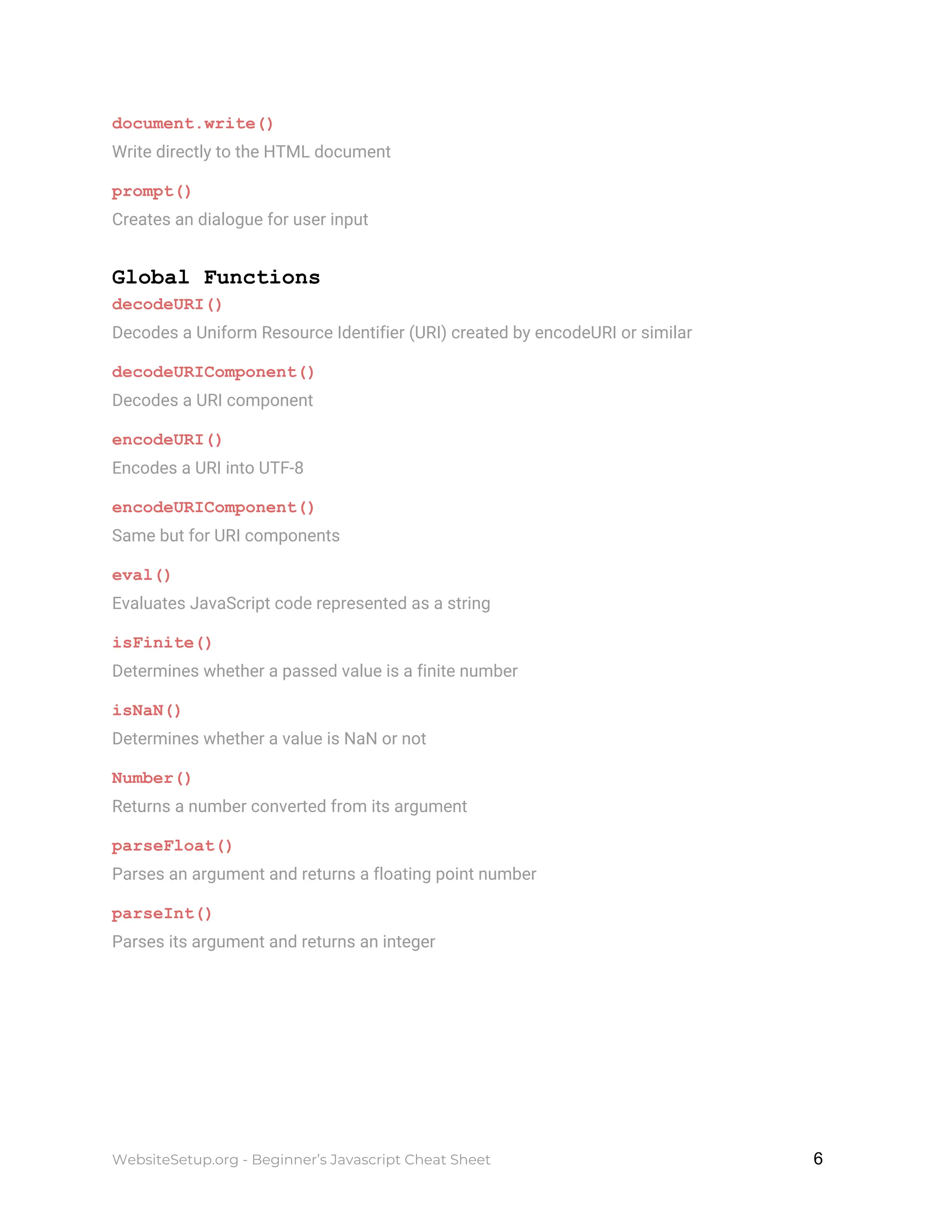 document.write()
Write directly to the HTML document
prompt()
Creates an dialogue for user input
Global Functions
decodeURI()
Decodes a Uniform Resource Identifier (URI) created by encodeURI or similar
decodeURIComponent()
Decodes a URI component
encodeURI()
Encodes a URI into UTF-8
encodeURIComponent()
Same but for URI components
eval()
Evaluates JavaScript code represented as a string
isFinite()
Determines whether a passed value is a finite number
isNaN()
Determines whether a value is NaN or not
Number()
Returns a number converted from its argument
parseFloat()
Parses an argument and returns a floating point number
parseInt()
Parses its argument and returns an integer
WebsiteSetup.org - Beginner’s Javascript Cheat Sheet ​ ​6
 